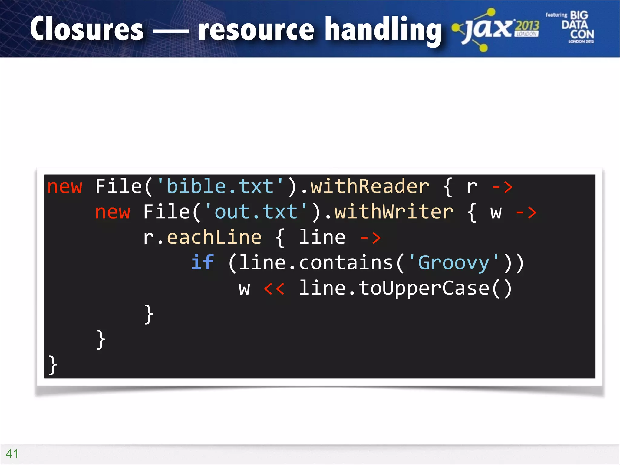 Closures — resource handling

new	
  File('bible.txt').withReader	
  {	
  r	
  -­‐>	
  
	
  	
  	
  	
  new	
  File('out.txt').withWriter	
  {	
  w	
  -­‐>	
  
	
  	
  	
  	
  	
  	
  	
  	
  r.eachLine	
  {	
  line	
  -­‐>	
  
	
  	
  	
  	
  	
  	
  	
  	
  	
  	
  	
  	
  if	
  (line.contains('Groovy'))	
  
	
  	
  	
  	
  	
  	
  	
  	
  	
  	
  	
  	
  	
  	
  	
  	
  w	
  <<	
  line.toUpperCase()	
  
	
  	
  	
  	
  	
  	
  	
  	
  }	
  
	
  	
  	
  	
  }	
  
}

!41

 