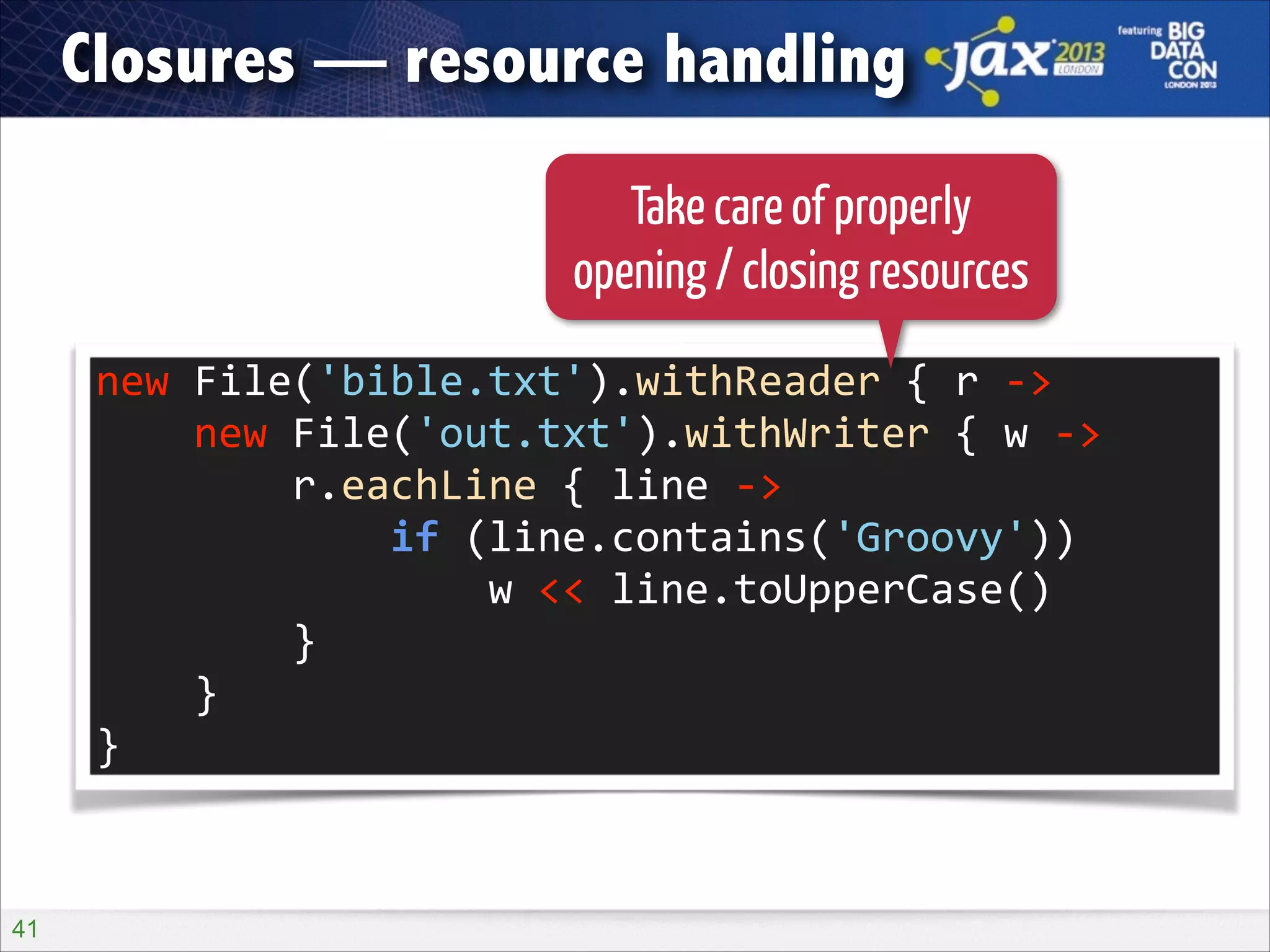 Closures — resource handling
Take care of properly
opening / closing resources
new	
  File('bible.txt').withReader	
  {	
  r	
  -­‐>	
  
	
  	
  	
  	
  new	
  File('out.txt').withWriter	
  {	
  w	
  -­‐>	
  
	
  	
  	
  	
  	
  	
  	
  	
  r.eachLine	
  {	
  line	
  -­‐>	
  
	
  	
  	
  	
  	
  	
  	
  	
  	
  	
  	
  	
  if	
  (line.contains('Groovy'))	
  
	
  	
  	
  	
  	
  	
  	
  	
  	
  	
  	
  	
  	
  	
  	
  	
  w	
  <<	
  line.toUpperCase()	
  
	
  	
  	
  	
  	
  	
  	
  	
  }	
  
	
  	
  	
  	
  }	
  
}

!41

 