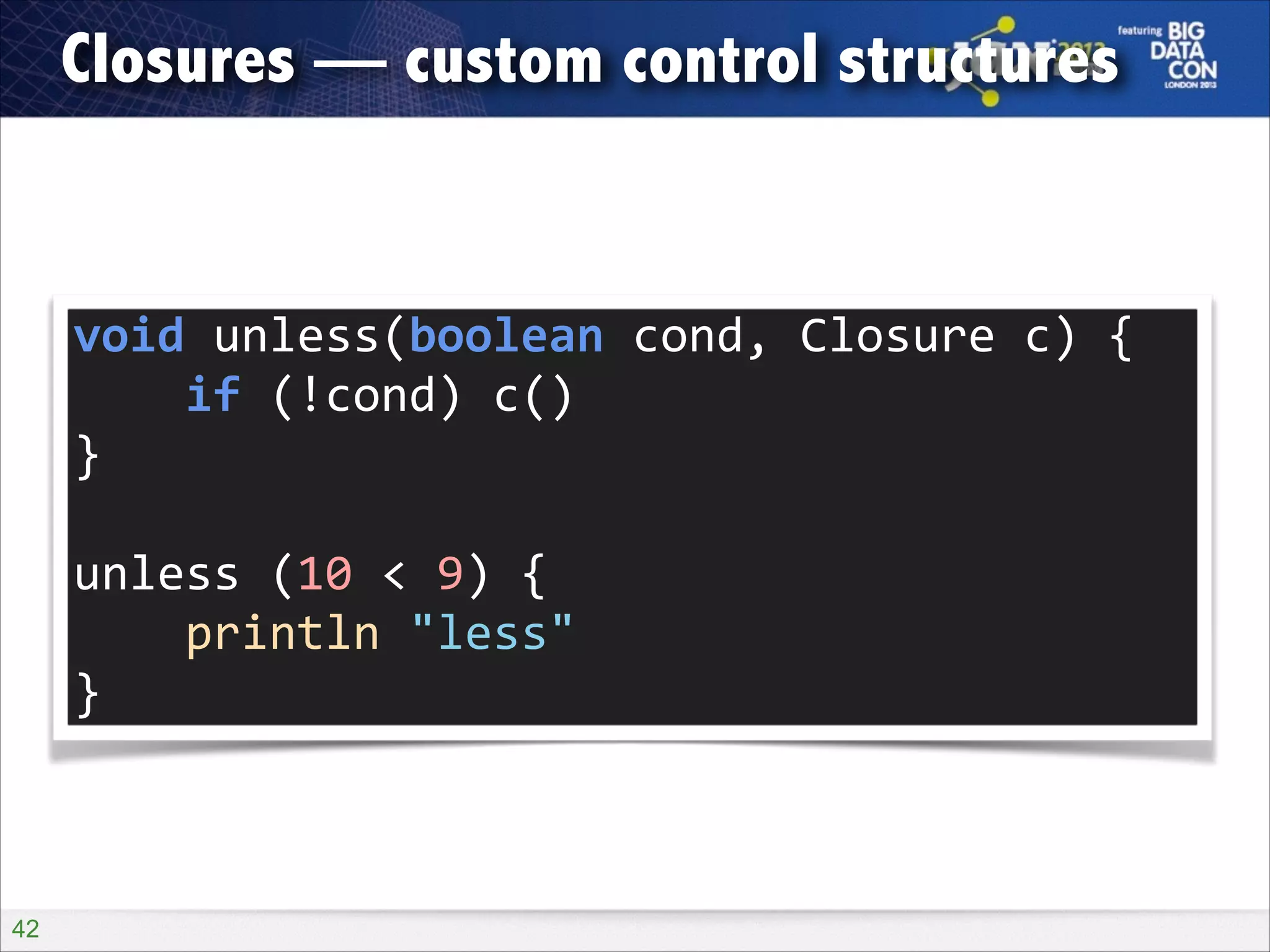 Closures — custom control structures

void	
  unless(boolean	
  cond,	
  Closure	
  c)	
  {	
  
	
  	
  	
  	
  if	
  (!cond)	
  c()	
  
}	
  
!

unless	
  (10	
  <	
  9)	
  {	
  
	
  	
  	
  	
  println	
  "less"	
  
}

!42

 