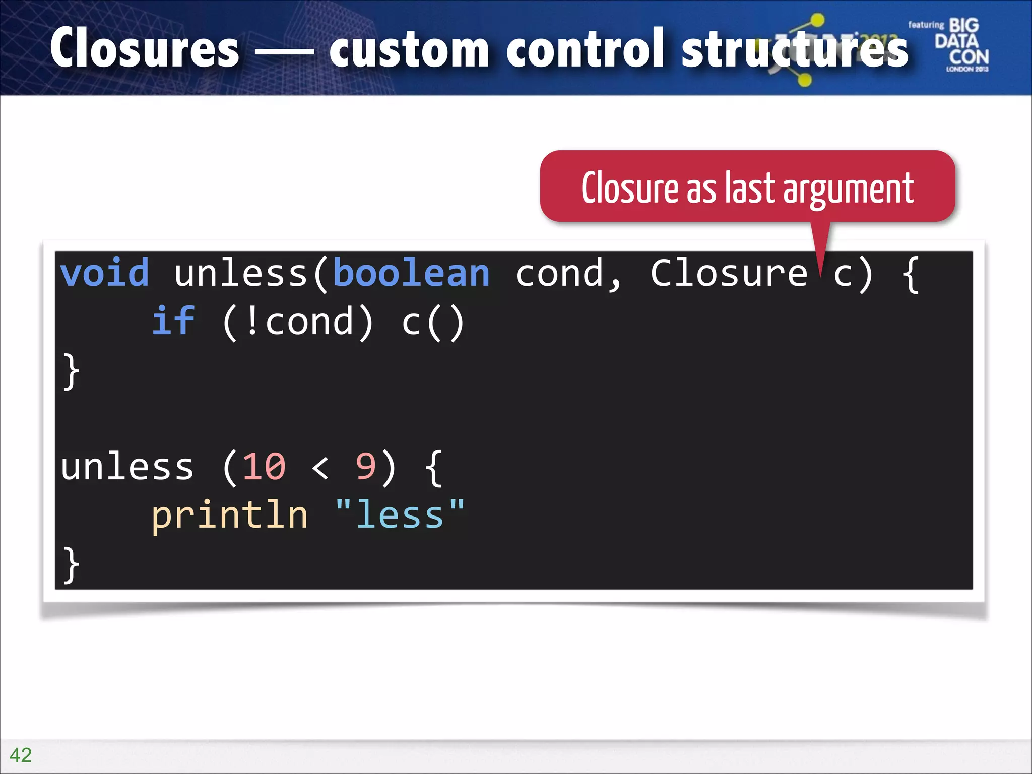 Closures — custom control structures
Closure as last argument
void	
  unless(boolean	
  cond,	
  Closure	
  c)	
  {	
  
	
  	
  	
  	
  if	
  (!cond)	
  c()	
  
}	
  
!

unless	
  (10	
  <	
  9)	
  {	
  
	
  	
  	
  	
  println	
  "less"	
  
}

!42

 