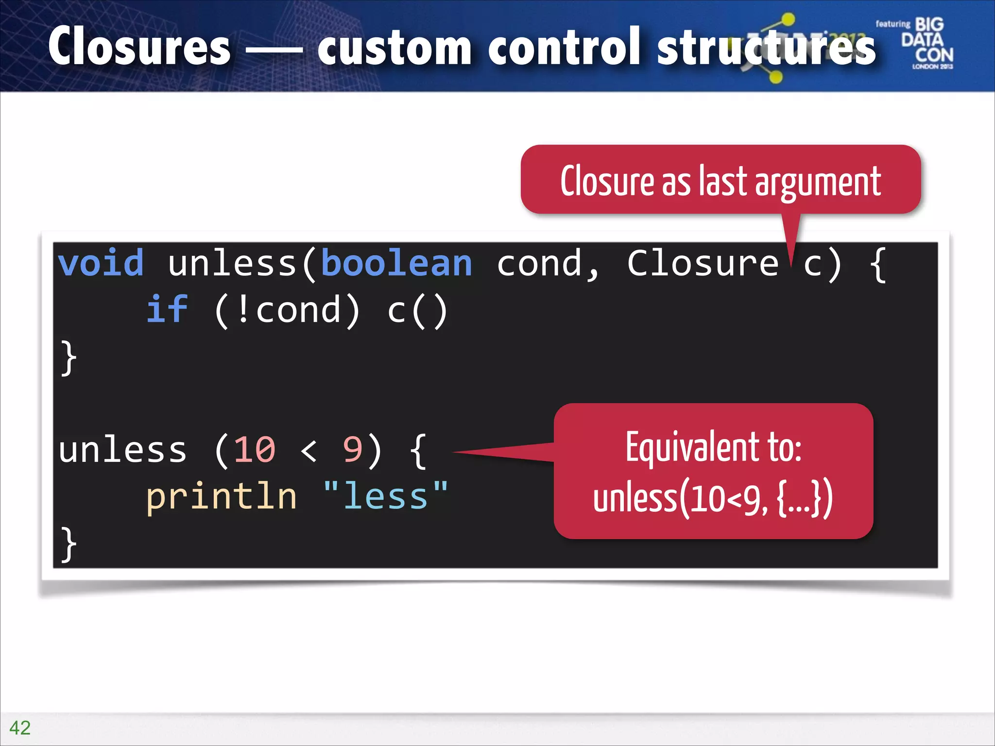 Closures — custom control structures
Closure as last argument
void	
  unless(boolean	
  cond,	
  Closure	
  c)	
  {	
  
	
  	
  	
  	
  if	
  (!cond)	
  c()	
  
}	
  
!

unless	
  (10	
  <	
  9)	
  {	
  
	
  	
  	
  	
  println	
  "less"	
  
}

!42

Equivalent to:
unless(10<9, {...})

 