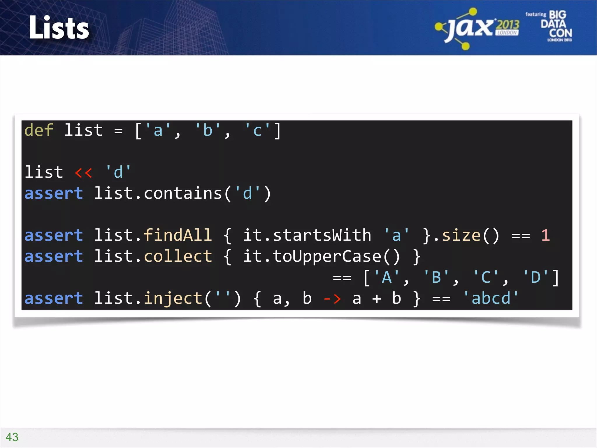 Lists
def	
  list	
  =	
  ['a',	
  'b',	
  'c']	
  
!

list	
  <<	
  'd'	
  
assert	
  list.contains('d')	
  
!

assert	
  list.findAll	
  {	
  it.startsWith	
  'a'	
  }.size()	
  ==	
  1	
  
assert	
  list.collect	
  {	
  it.toUpperCase()	
  }	
   
	
  	
  	
  	
  	
  	
  	
  	
  	
  	
  	
  	
  	
  	
  	
  	
  	
  	
  	
  	
  	
  	
  	
  	
  	
  	
  	
  	
  	
  	
  	
  ==	
  ['A',	
  'B',	
  'C',	
  'D']	
  
assert	
  list.inject('')	
  {	
  a,	
  b	
  -­‐>	
  a	
  +	
  b	
  }	
  ==	
  'abcd'

!43

 