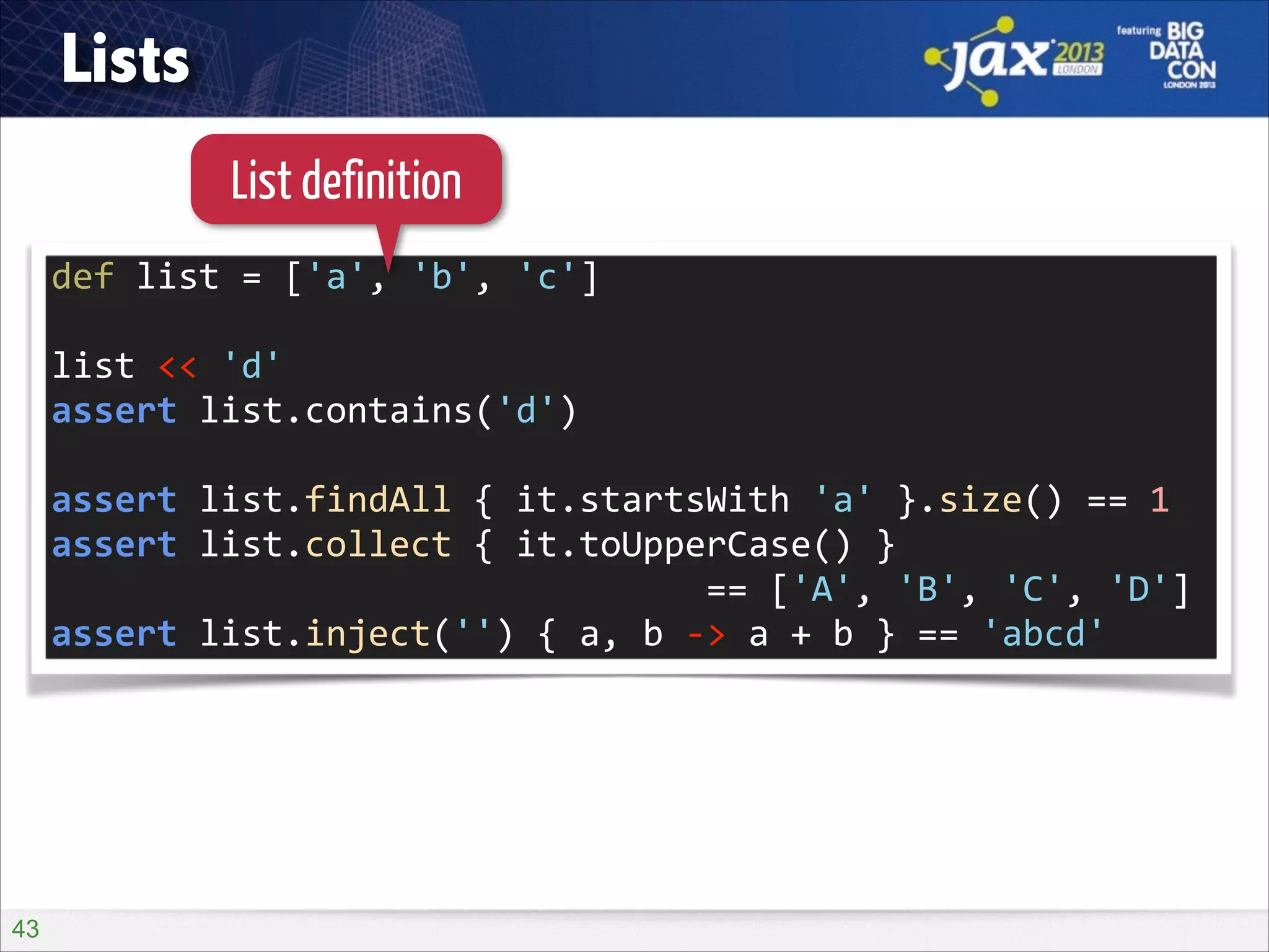 Lists
List definition
def	
  list	
  =	
  ['a',	
  'b',	
  'c']	
  
!

list	
  <<	
  'd'	
  
assert	
  list.contains('d')	
  
!

assert	
  list.findAll	
  {	
  it.startsWith	
  'a'	
  }.size()	
  ==	
  1	
  
assert	
  list.collect	
  {	
  it.toUpperCase()	
  }	
   
	
  	
  	
  	
  	
  	
  	
  	
  	
  	
  	
  	
  	
  	
  	
  	
  	
  	
  	
  	
  	
  	
  	
  	
  	
  	
  	
  	
  	
  	
  	
  ==	
  ['A',	
  'B',	
  'C',	
  'D']	
  
assert	
  list.inject('')	
  {	
  a,	
  b	
  -­‐>	
  a	
  +	
  b	
  }	
  ==	
  'abcd'

!43

 