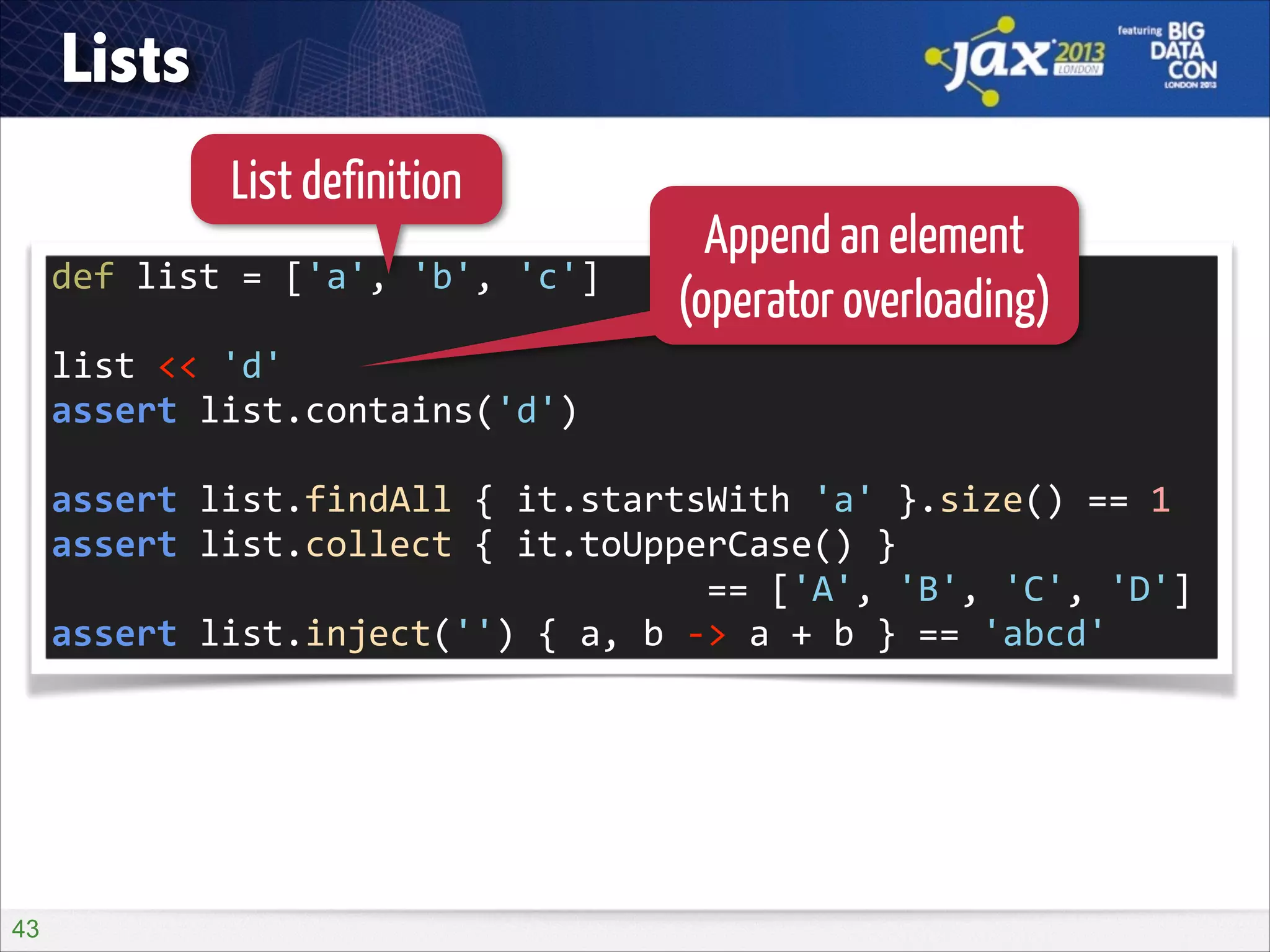 Lists
List definition
def	
  list	
  =	
  ['a',	
  'b',	
  'c']	
  
!

Append an element
(operator overloading)

list	
  <<	
  'd'	
  
assert	
  list.contains('d')	
  
!

assert	
  list.findAll	
  {	
  it.startsWith	
  'a'	
  }.size()	
  ==	
  1	
  
assert	
  list.collect	
  {	
  it.toUpperCase()	
  }	
   
	
  	
  	
  	
  	
  	
  	
  	
  	
  	
  	
  	
  	
  	
  	
  	
  	
  	
  	
  	
  	
  	
  	
  	
  	
  	
  	
  	
  	
  	
  	
  ==	
  ['A',	
  'B',	
  'C',	
  'D']	
  
assert	
  list.inject('')	
  {	
  a,	
  b	
  -­‐>	
  a	
  +	
  b	
  }	
  ==	
  'abcd'

!43

 
