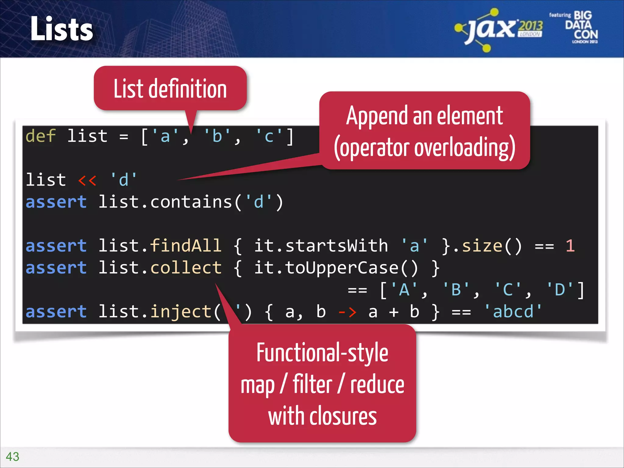 Lists
List definition
def	
  list	
  =	
  ['a',	
  'b',	
  'c']	
  
!

Append an element
(operator overloading)

list	
  <<	
  'd'	
  
assert	
  list.contains('d')	
  
!

assert	
  list.findAll	
  {	
  it.startsWith	
  'a'	
  }.size()	
  ==	
  1	
  
assert	
  list.collect	
  {	
  it.toUpperCase()	
  }	
   
	
  	
  	
  	
  	
  	
  	
  	
  	
  	
  	
  	
  	
  	
  	
  	
  	
  	
  	
  	
  	
  	
  	
  	
  	
  	
  	
  	
  	
  	
  	
  ==	
  ['A',	
  'B',	
  'C',	
  'D']	
  
assert	
  list.inject('')	
  {	
  a,	
  b	
  -­‐>	
  a	
  +	
  b	
  }	
  ==	
  'abcd'

Functional-style
map / filter / reduce
with closures
!43

 