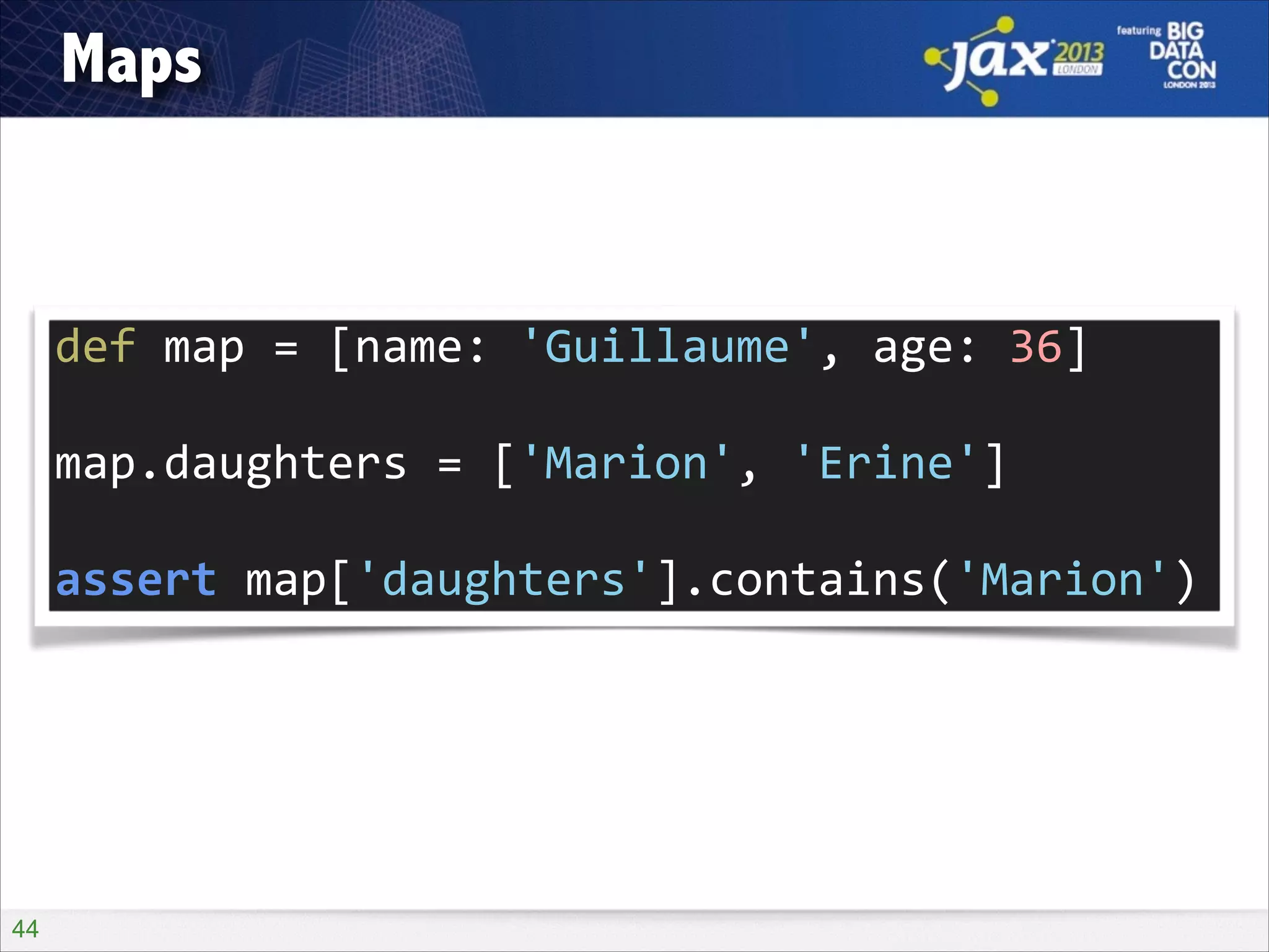 Maps

def	
  map	
  =	
  [name:	
  'Guillaume',	
  age:	
  36]	
  
!

map.daughters	
  =	
  ['Marion',	
  'Erine']	
  
!

assert	
  map['daughters'].contains('Marion')

!44

 