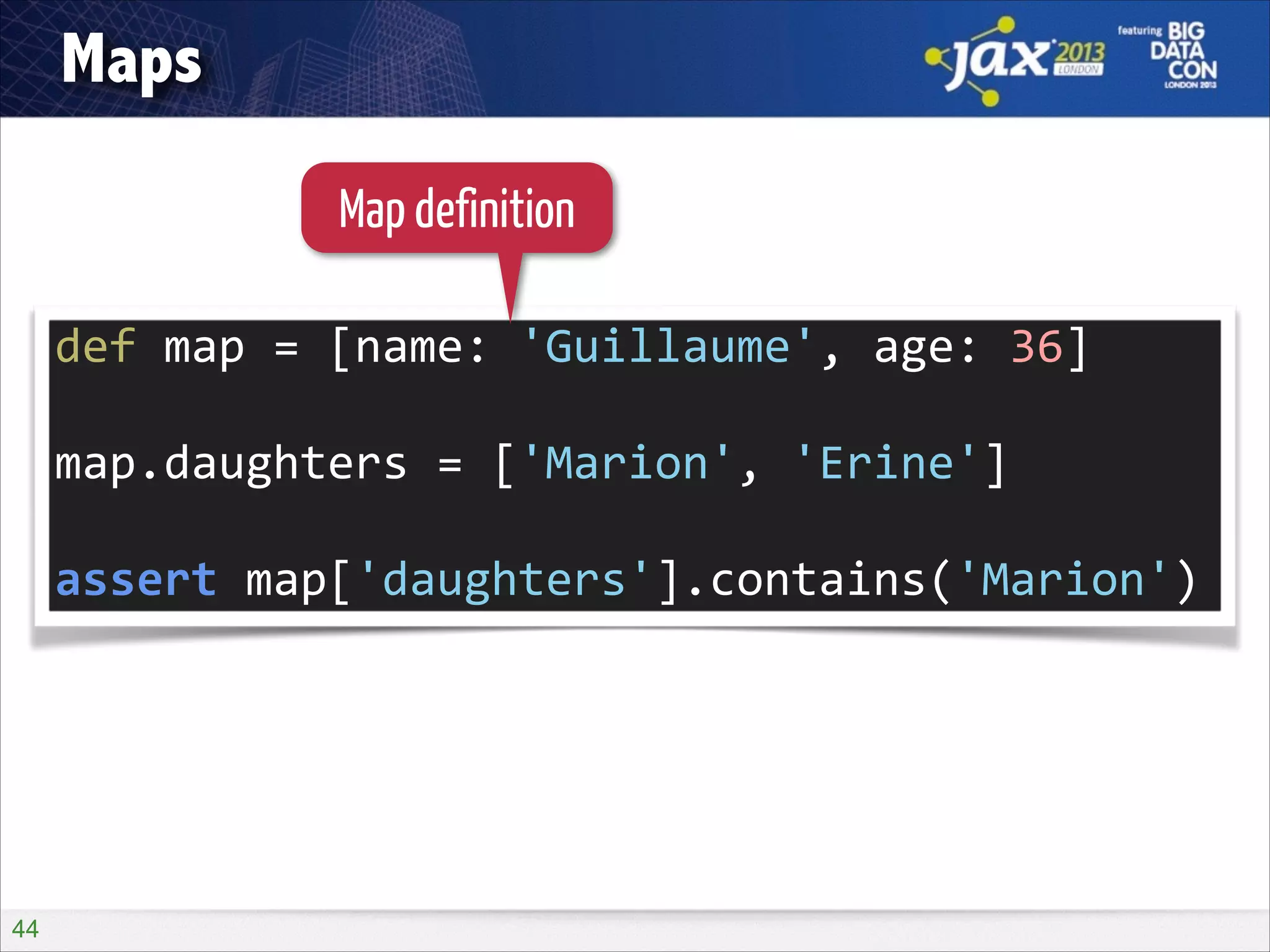 Maps
Map definition
def	
  map	
  =	
  [name:	
  'Guillaume',	
  age:	
  36]	
  
!

map.daughters	
  =	
  ['Marion',	
  'Erine']	
  
!

assert	
  map['daughters'].contains('Marion')

!44

 