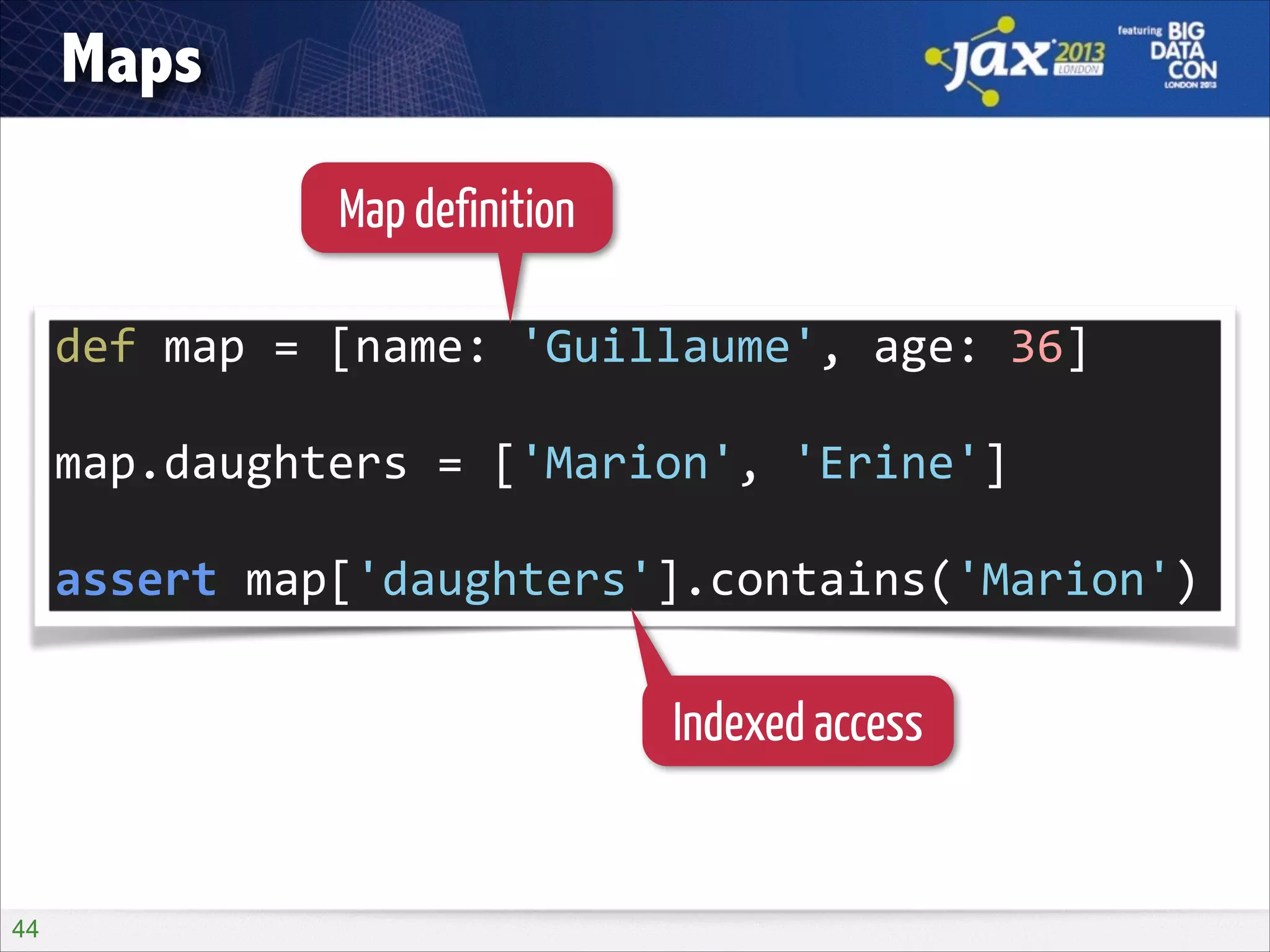 Maps
Map definition
def	
  map	
  =	
  [name:	
  'Guillaume',	
  age:	
  36]	
  
!

map.daughters	
  =	
  ['Marion',	
  'Erine']	
  
!

assert	
  map['daughters'].contains('Marion')

Indexed access

!44

 