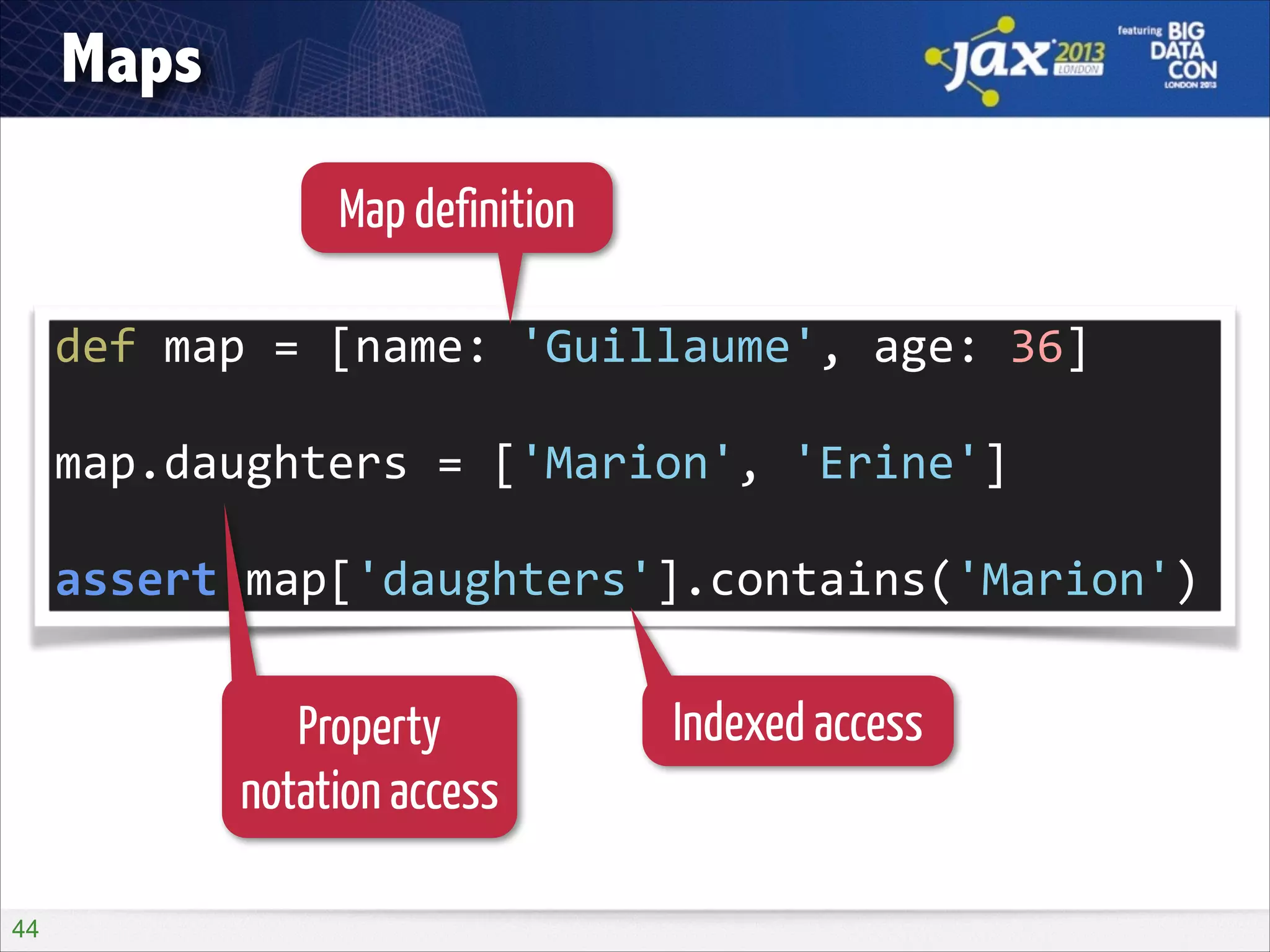 Maps
Map definition
def	
  map	
  =	
  [name:	
  'Guillaume',	
  age:	
  36]	
  
!

map.daughters	
  =	
  ['Marion',	
  'Erine']	
  
!

assert	
  map['daughters'].contains('Marion')

Property
notation access
!44

Indexed access

 