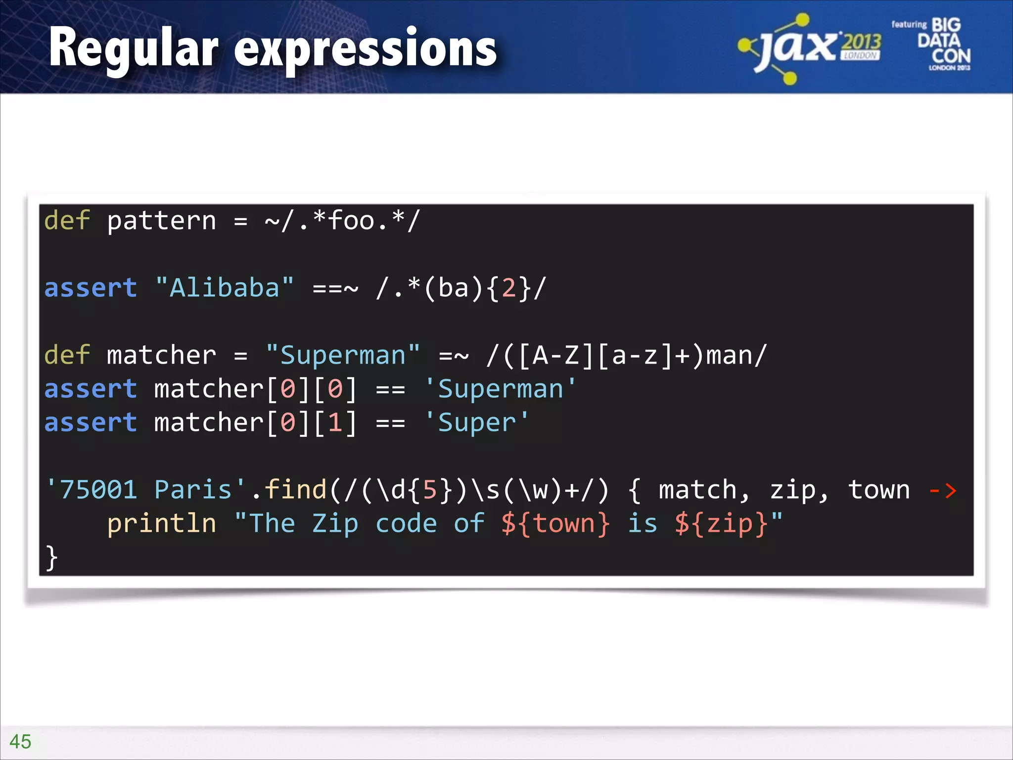 Regular expressions
def	
  pattern	
  =	
  ~/.*foo.*/	
  
!

assert	
  "Alibaba"	
  ==~	
  /.*(ba){2}/	
  
!

def	
  matcher	
  =	
  "Superman"	
  =~	
  /([A-­‐Z][a-­‐z]+)man/	
  
assert	
  matcher[0][0]	
  ==	
  'Superman'	
  
assert	
  matcher[0][1]	
  ==	
  'Super'	
  
!

'75001	
  Paris'.find(/(d{5})s(w)+/)	
  {	
  match,	
  zip,	
  town	
  -­‐>	
  
	
  	
  	
  	
  println	
  "The	
  Zip	
  code	
  of	
  ${town}	
  is	
  ${zip}"	
  
}

!45

 