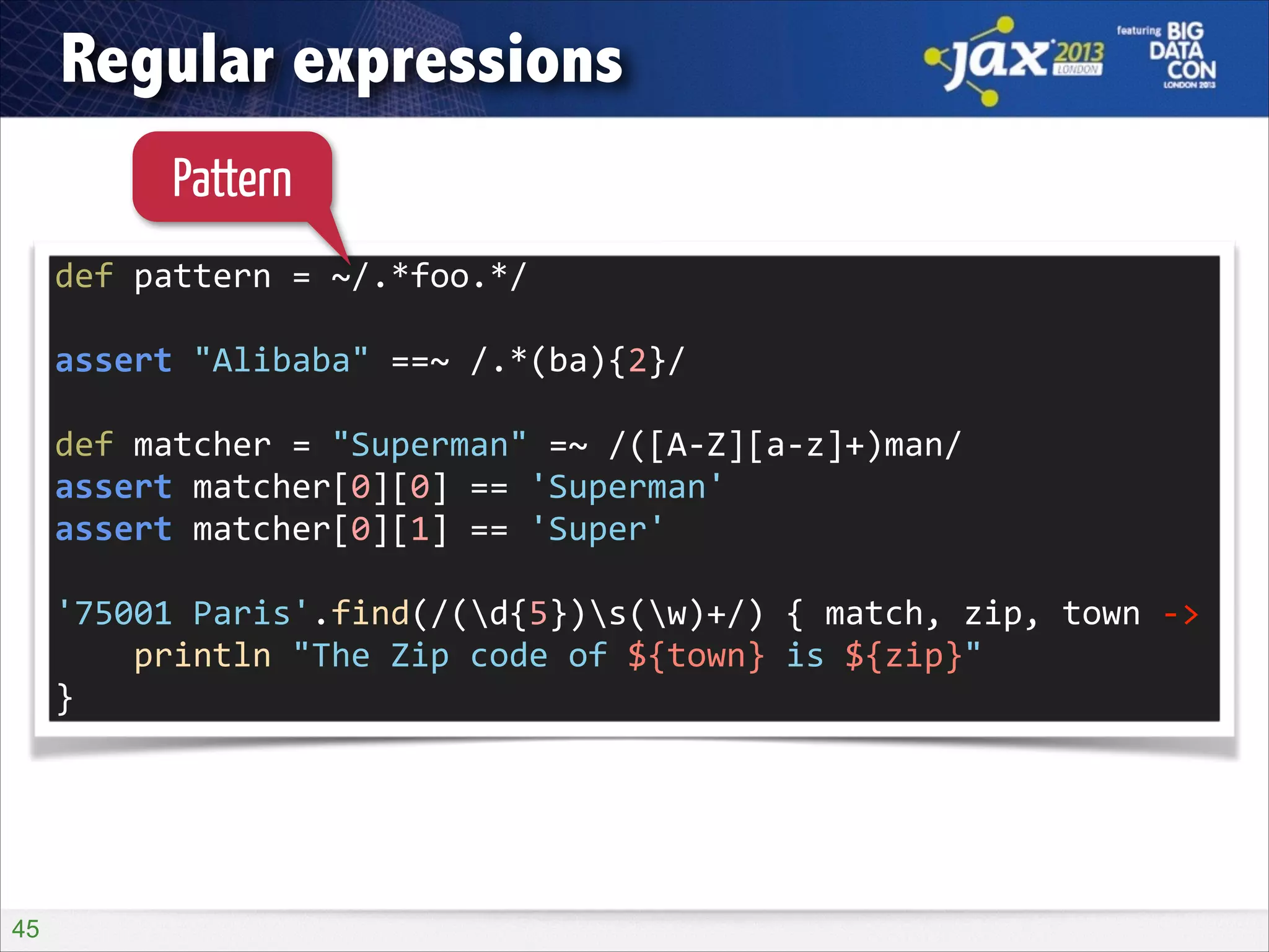 Regular expressions
Pattern
def	
  pattern	
  =	
  ~/.*foo.*/	
  
!

assert	
  "Alibaba"	
  ==~	
  /.*(ba){2}/	
  
!

def	
  matcher	
  =	
  "Superman"	
  =~	
  /([A-­‐Z][a-­‐z]+)man/	
  
assert	
  matcher[0][0]	
  ==	
  'Superman'	
  
assert	
  matcher[0][1]	
  ==	
  'Super'	
  
!

'75001	
  Paris'.find(/(d{5})s(w)+/)	
  {	
  match,	
  zip,	
  town	
  -­‐>	
  
	
  	
  	
  	
  println	
  "The	
  Zip	
  code	
  of	
  ${town}	
  is	
  ${zip}"	
  
}

!45

 