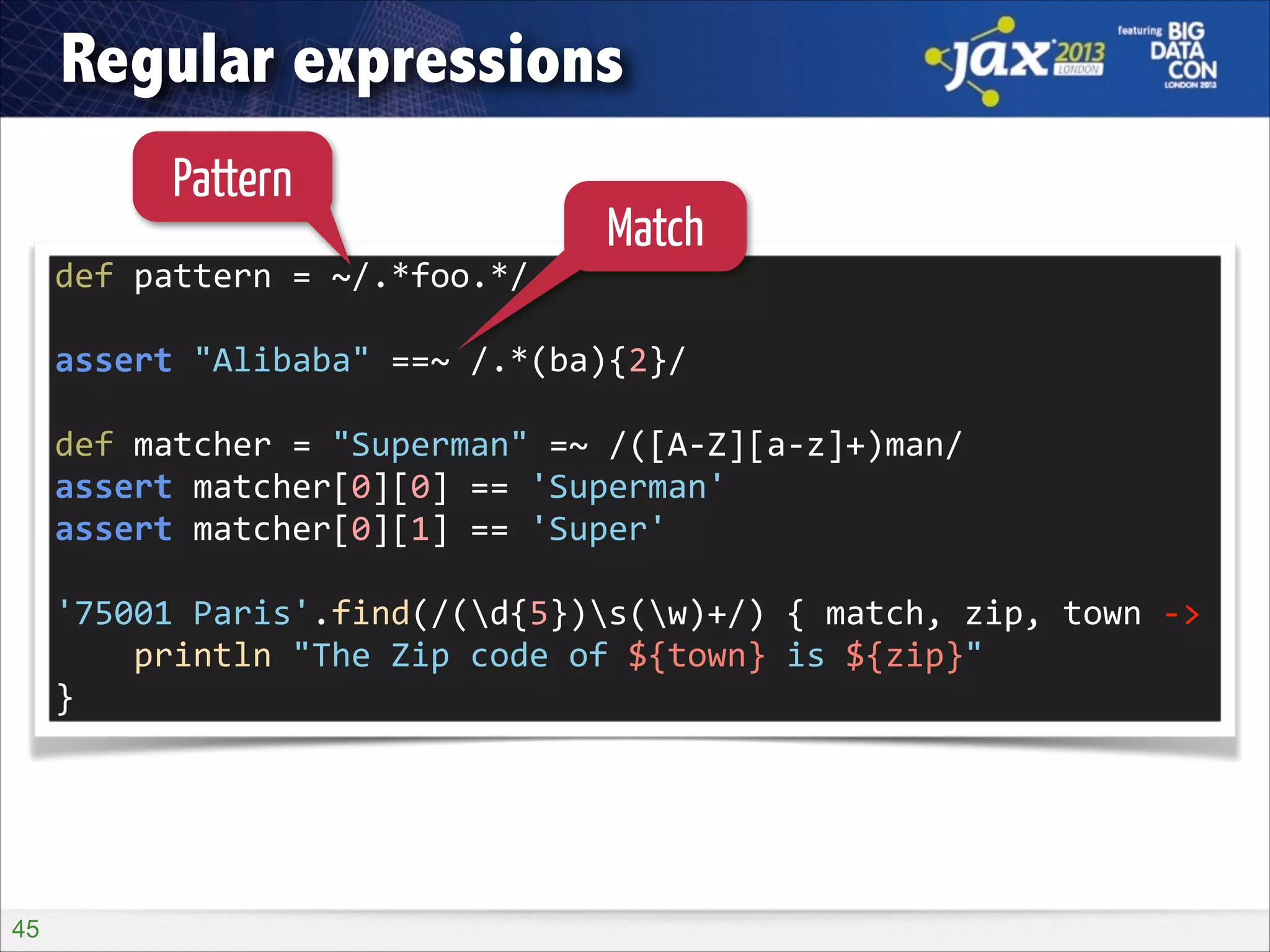 Regular expressions
Pattern

Match

def	
  pattern	
  =	
  ~/.*foo.*/	
  
!

assert	
  "Alibaba"	
  ==~	
  /.*(ba){2}/	
  
!

def	
  matcher	
  =	
  "Superman"	
  =~	
  /([A-­‐Z][a-­‐z]+)man/	
  
assert	
  matcher[0][0]	
  ==	
  'Superman'	
  
assert	
  matcher[0][1]	
  ==	
  'Super'	
  
!

'75001	
  Paris'.find(/(d{5})s(w)+/)	
  {	
  match,	
  zip,	
  town	
  -­‐>	
  
	
  	
  	
  	
  println	
  "The	
  Zip	
  code	
  of	
  ${town}	
  is	
  ${zip}"	
  
}

!45

 