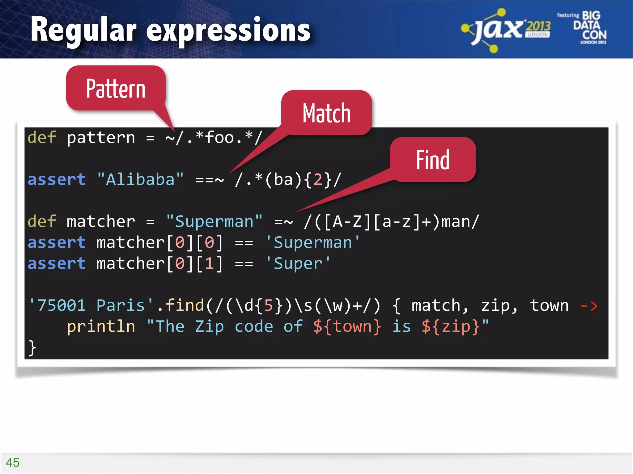 Regular expressions
Pattern

Match

def	
  pattern	
  =	
  ~/.*foo.*/	
  
!

assert	
  "Alibaba"	
  ==~	
  /.*(ba){2}/	
  

Find

!

def	
  matcher	
  =	
  "Superman"	
  =~	
  /([A-­‐Z][a-­‐z]+)man/	
  
assert	
  matcher[0][0]	
  ==	
  'Superman'	
  
assert	
  matcher[0][1]	
  ==	
  'Super'	
  
!

'75001	
  Paris'.find(/(d{5})s(w)+/)	
  {	
  match,	
  zip,	
  town	
  -­‐>	
  
	
  	
  	
  	
  println	
  "The	
  Zip	
  code	
  of	
  ${town}	
  is	
  ${zip}"	
  
}

!45

 