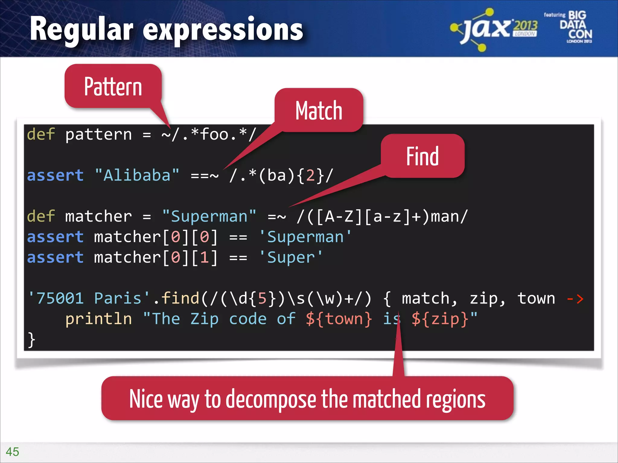 Regular expressions
Pattern

Match

def	
  pattern	
  =	
  ~/.*foo.*/	
  
!

assert	
  "Alibaba"	
  ==~	
  /.*(ba){2}/	
  

Find

!

def	
  matcher	
  =	
  "Superman"	
  =~	
  /([A-­‐Z][a-­‐z]+)man/	
  
assert	
  matcher[0][0]	
  ==	
  'Superman'	
  
assert	
  matcher[0][1]	
  ==	
  'Super'	
  
!

'75001	
  Paris'.find(/(d{5})s(w)+/)	
  {	
  match,	
  zip,	
  town	
  -­‐>	
  
	
  	
  	
  	
  println	
  "The	
  Zip	
  code	
  of	
  ${town}	
  is	
  ${zip}"	
  
}

Nice way to decompose the matched regions
!45

 