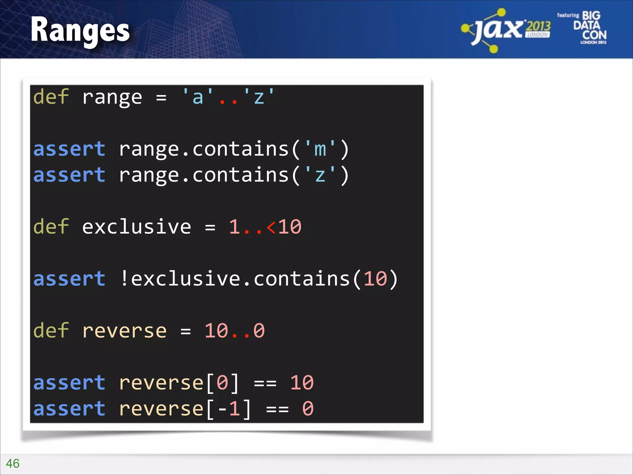 Ranges
def	
  range	
  =	
  'a'..'z'	
  
!

assert	
  range.contains('m')	
  
assert	
  range.contains('z')	
  
!

def	
  exclusive	
  =	
  1..<10	
  
!

assert	
  !exclusive.contains(10)	
  
!

def	
  reverse	
  =	
  10..0	
  
!

assert	
  reverse[0]	
  ==	
  10	
  
assert	
  reverse[-­‐1]	
  ==	
  0
!46

 