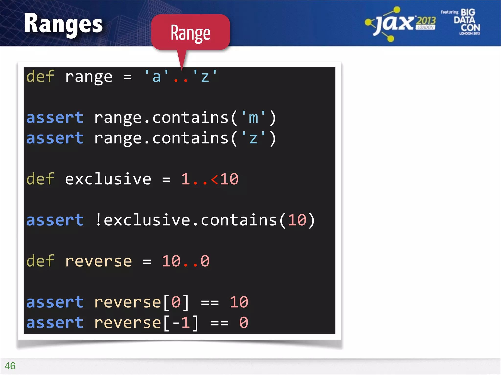 Ranges

Range

def	
  range	
  =	
  'a'..'z'	
  
!

assert	
  range.contains('m')	
  
assert	
  range.contains('z')	
  
!

def	
  exclusive	
  =	
  1..<10	
  
!

assert	
  !exclusive.contains(10)	
  
!

def	
  reverse	
  =	
  10..0	
  
!

assert	
  reverse[0]	
  ==	
  10	
  
assert	
  reverse[-­‐1]	
  ==	
  0
!46

 