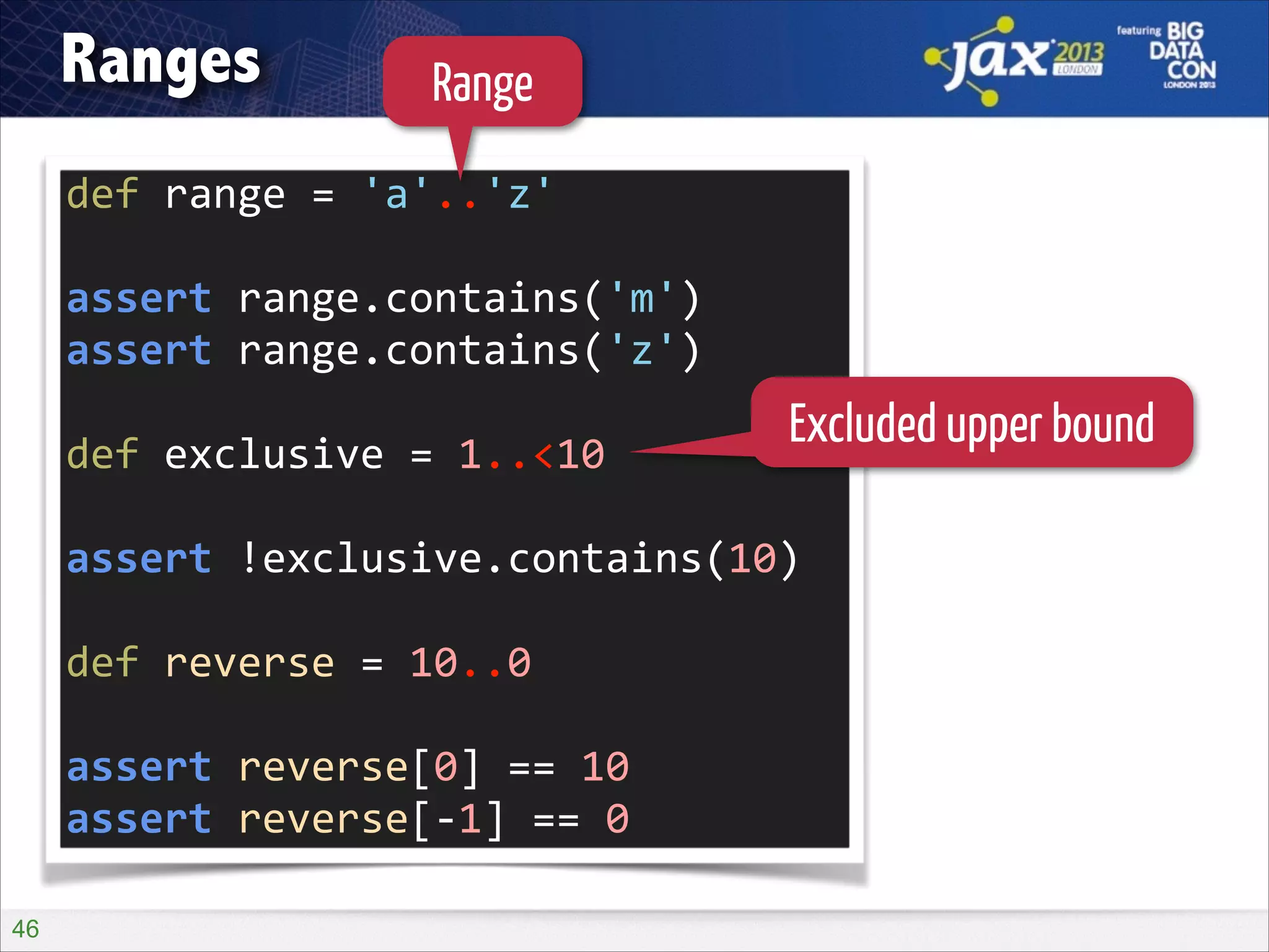 Ranges

Range

def	
  range	
  =	
  'a'..'z'	
  
!

assert	
  range.contains('m')	
  
assert	
  range.contains('z')	
  
!

def	
  exclusive	
  =	
  1..<10	
  

Excluded upper bound

!

assert	
  !exclusive.contains(10)	
  
!

def	
  reverse	
  =	
  10..0	
  
!

assert	
  reverse[0]	
  ==	
  10	
  
assert	
  reverse[-­‐1]	
  ==	
  0
!46

 