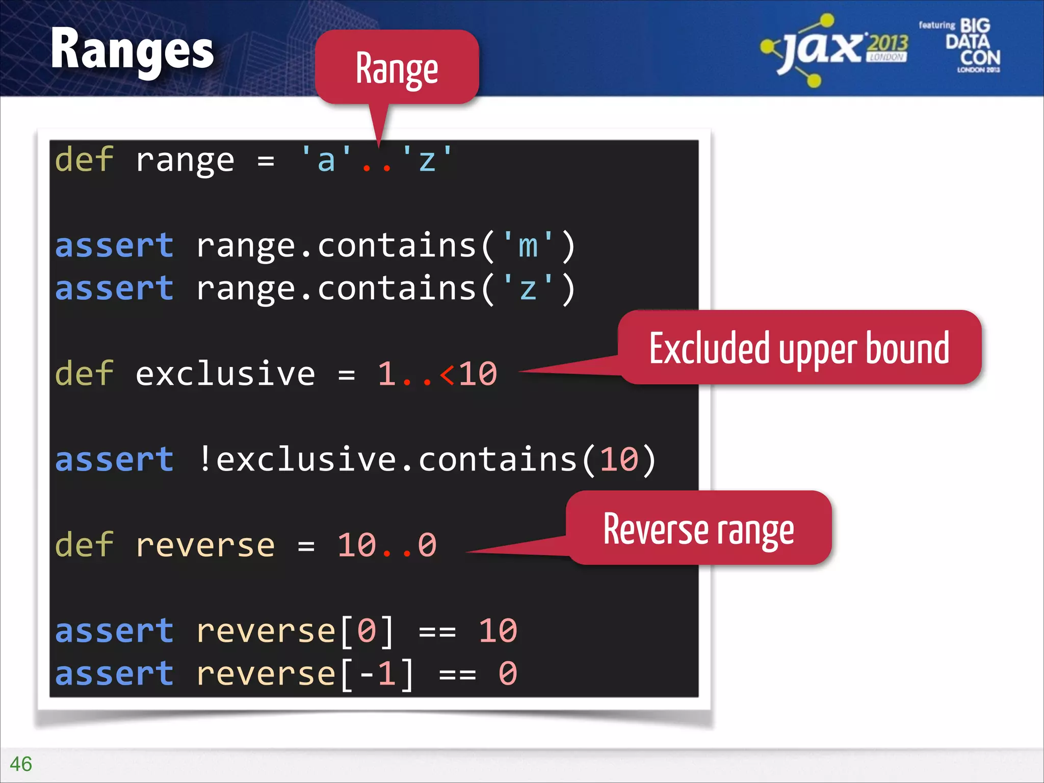 Ranges

Range

def	
  range	
  =	
  'a'..'z'	
  
!

assert	
  range.contains('m')	
  
assert	
  range.contains('z')	
  
!

def	
  exclusive	
  =	
  1..<10	
  

Excluded upper bound

!

assert	
  !exclusive.contains(10)	
  
!

def	
  reverse	
  =	
  10..0	
  
!

assert	
  reverse[0]	
  ==	
  10	
  
assert	
  reverse[-­‐1]	
  ==	
  0
!46

Reverse range

 