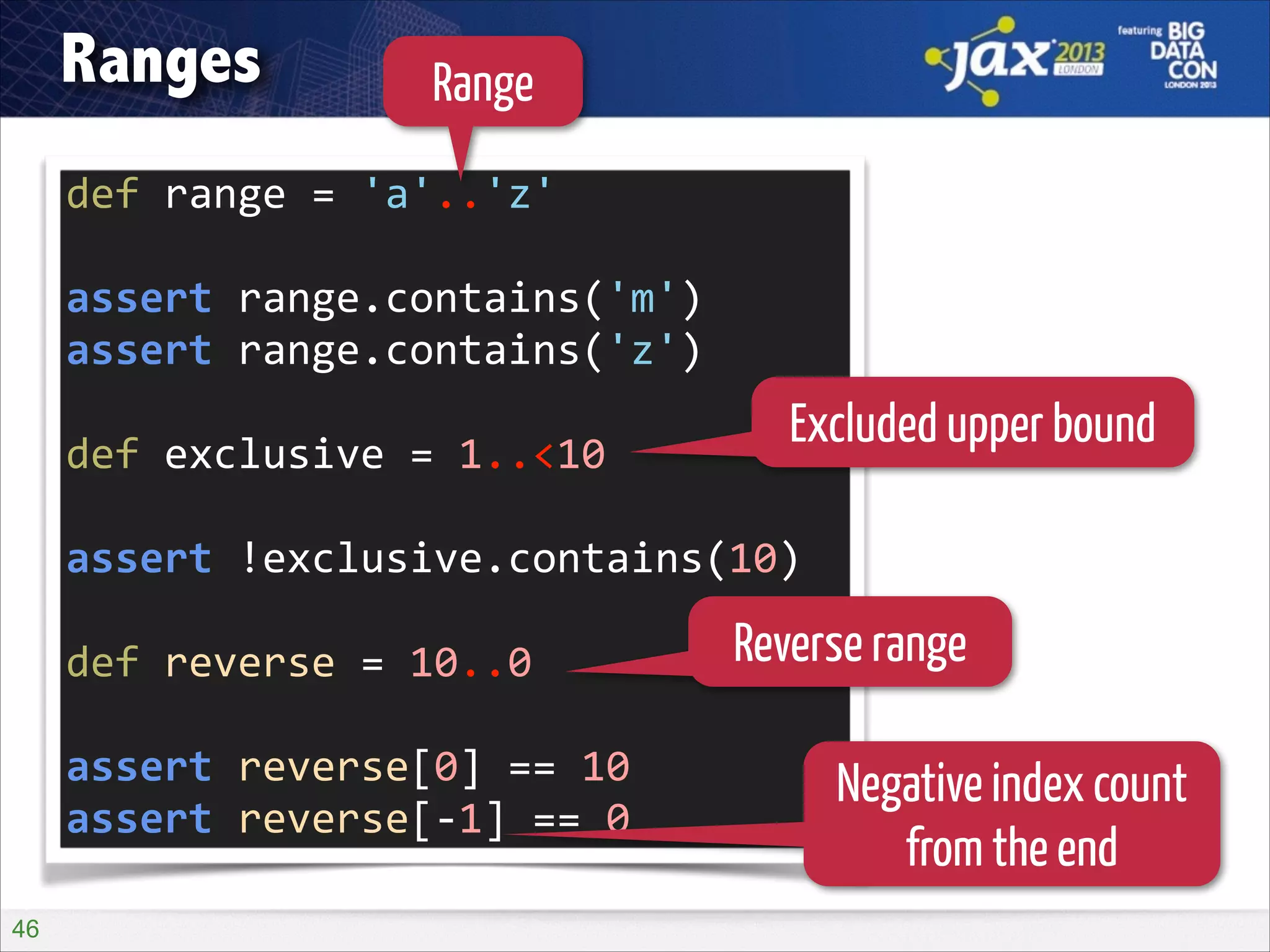 Ranges

Range

def	
  range	
  =	
  'a'..'z'	
  
!

assert	
  range.contains('m')	
  
assert	
  range.contains('z')	
  
!

def	
  exclusive	
  =	
  1..<10	
  

Excluded upper bound

!

assert	
  !exclusive.contains(10)	
  
!

def	
  reverse	
  =	
  10..0	
  

Reverse range

!

assert	
  reverse[0]	
  ==	
  10	
  
assert	
  reverse[-­‐1]	
  ==	
  0
!46

Negative index count
from the end

 