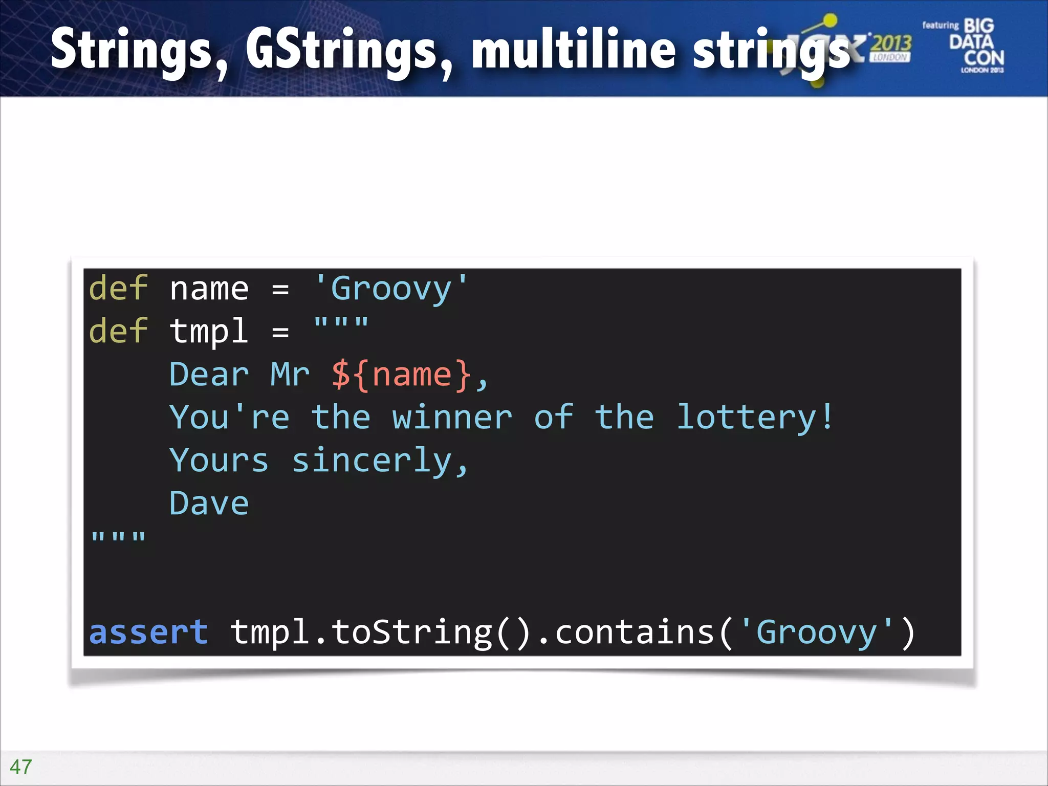 Strings, GStrings, multiline strings

def	
  name	
  =	
  'Groovy'	
  
def	
  tmpl	
  =	
  """	
  
	
  	
  	
  	
  Dear	
  Mr	
  ${name},	
  
	
  	
  	
  	
  You're	
  the	
  winner	
  of	
  the	
  lottery!	
  
	
  	
  	
  	
  Yours	
  sincerly,	
  
	
  	
  	
  	
  Dave	
  
"""	
  
!

assert	
  tmpl.toString().contains('Groovy')

!47

 