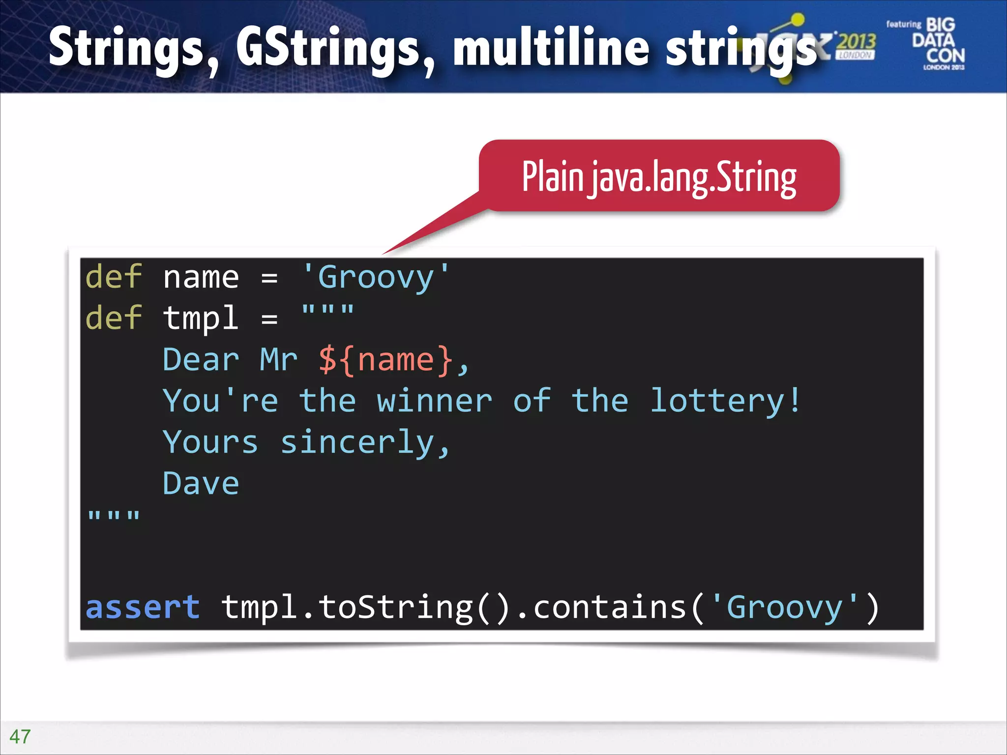 Strings, GStrings, multiline strings
Plain java.lang.String
def	
  name	
  =	
  'Groovy'	
  
def	
  tmpl	
  =	
  """	
  
	
  	
  	
  	
  Dear	
  Mr	
  ${name},	
  
	
  	
  	
  	
  You're	
  the	
  winner	
  of	
  the	
  lottery!	
  
	
  	
  	
  	
  Yours	
  sincerly,	
  
	
  	
  	
  	
  Dave	
  
"""	
  
!

assert	
  tmpl.toString().contains('Groovy')

!47

 