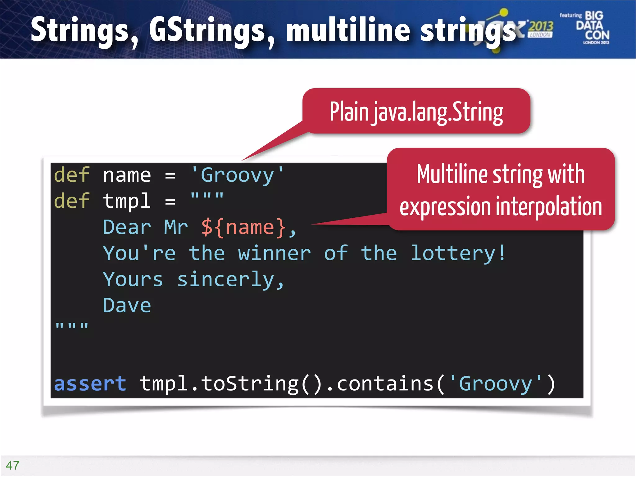Strings, GStrings, multiline strings
Plain java.lang.String
def	
  name	
  =	
  'Groovy'	
  
Multiline string with
def	
  tmpl	
  =	
  """	
  
expression interpolation
	
  	
  	
  	
  Dear	
  Mr	
  ${name},	
  
	
  	
  	
  	
  You're	
  the	
  winner	
  of	
  the	
  lottery!	
  
	
  	
  	
  	
  Yours	
  sincerly,	
  
	
  	
  	
  	
  Dave	
  
"""	
  
!

assert	
  tmpl.toString().contains('Groovy')

!47

 