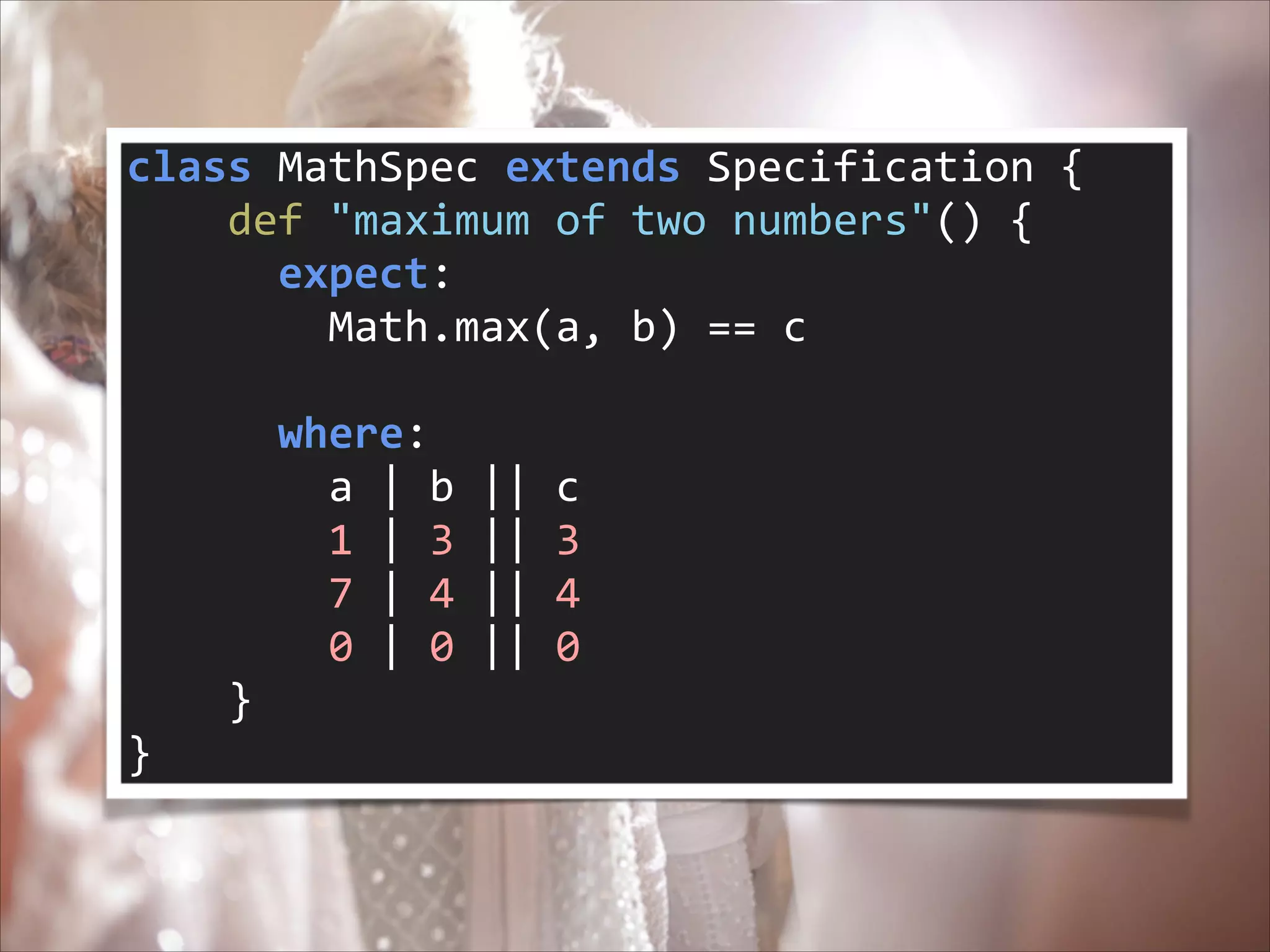 class	
  MathSpec	
  extends	
  Specification	
  {	
  
	
  	
  	
  	
  def	
  "maximum	
  of	
  two	
  numbers"()	
  {	
  
	
  	
  	
  	
  	
  	
  expect:	
  
	
  	
  	
  	
  	
  	
  	
  	
  Math.max(a,	
  b)	
  ==	
  c	
  
!

	
  	
  	
  	
  	
  	
  where:	
  
	
  	
  	
  	
  	
  	
  	
  	
  a	
  |	
  b	
  ||	
  c	
  
	
  	
  	
  	
  	
  	
  	
  	
  1	
  |	
  3	
  ||	
  3	
  
	
  	
  	
  	
  	
  	
  	
  	
  7	
  |	
  4	
  ||	
  4	
  
	
  	
  	
  	
  	
  	
  	
  	
  0	
  |	
  0	
  ||	
  0	
  
	
  	
  	
  	
  }	
  
}

 