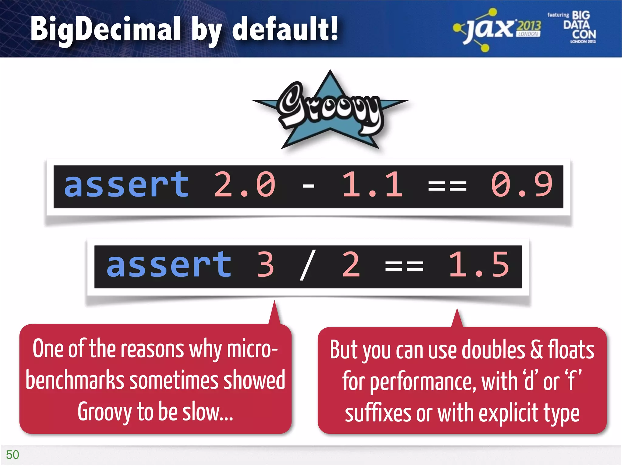 BigDecimal by default!

assert	
  2.0	
  -­‐	
  1.1	
  ==	
  0.9
assert	
  3	
  /	
  2	
  ==	
  1.5
One of the reasons why microbenchmarks sometimes showed
Groovy to be slow...
!50

But you can use doubles & floats
for performance, with ‘d’ or ‘f ’
suffixes or with explicit type

 