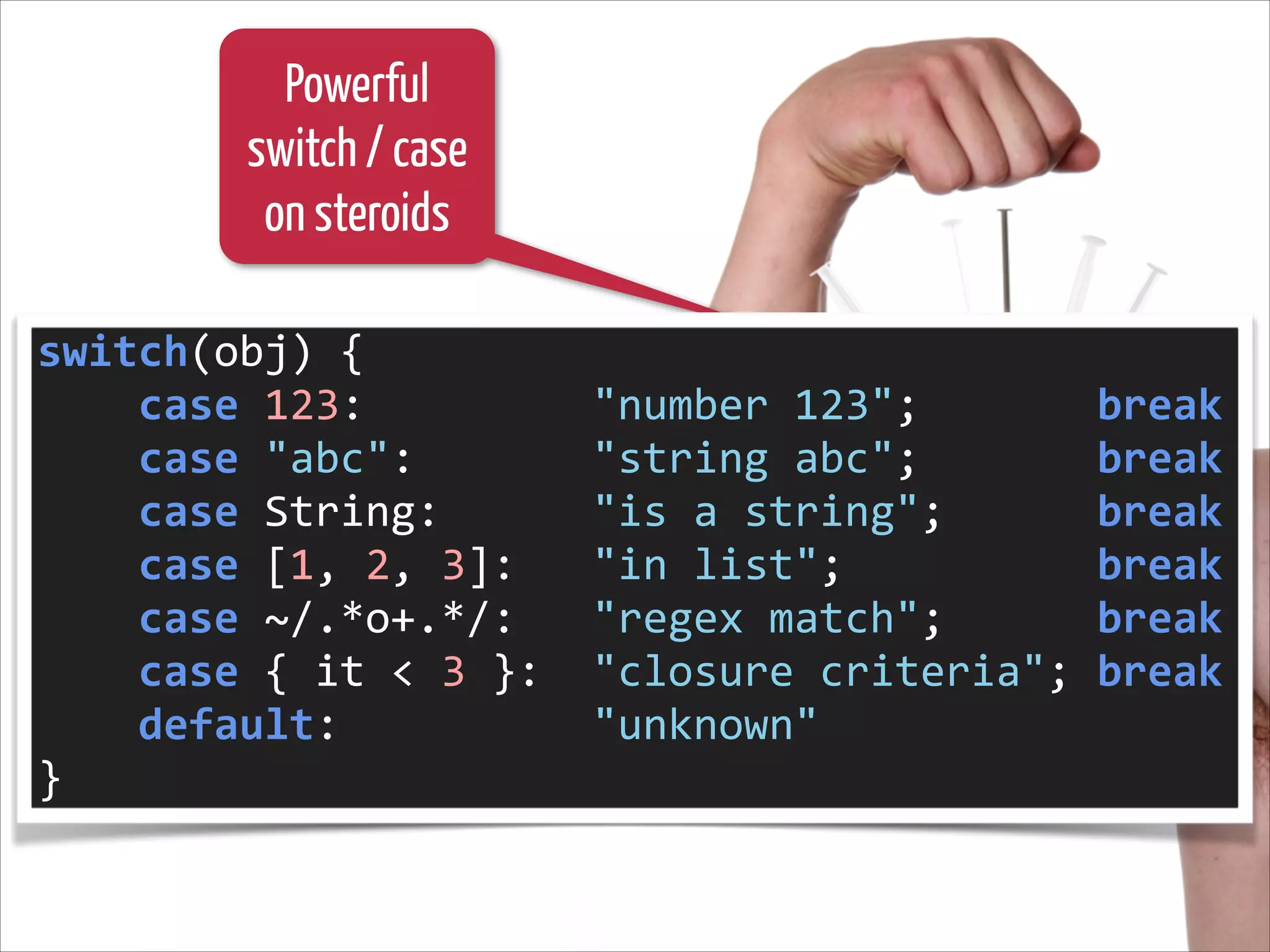 Powerful
switch / case
on steroids
switch(obj)	
  {	
  
	
  	
  	
  	
  case	
  123:	
  	
  	
  	
  	
  	
  	
  	
  	
  "number	
  123";	
  	
  	
  	
  	
  	
  	
  break	
  
	
  	
  	
  	
  case	
  "abc":	
  	
  	
  	
  	
  	
  	
  "string	
  abc";	
  	
  	
  	
  	
  	
  	
  break	
  
	
  	
  	
  	
  case	
  String:	
  	
  	
  	
  	
  	
  "is	
  a	
  string";	
  	
  	
  	
  	
  	
  break	
  
	
  	
  	
  	
  case	
  [1,	
  2,	
  3]:	
  	
  	
  "in	
  list";	
  	
  	
  	
  	
  	
  	
  	
  	
  	
  break	
  
	
  	
  	
  	
  case	
  ~/.*o+.*/:	
  	
  	
  "regex	
  match";	
  	
  	
  	
  	
  	
  break	
  
	
  	
  	
  	
  case	
  {	
  it	
  <	
  3	
  }:	
  	
  "closure	
  criteria";	
  break	
  
	
  	
  	
  	
  default:	
  	
  	
  	
  	
  	
  	
  	
  	
  	
  "unknown"	
  
}

 