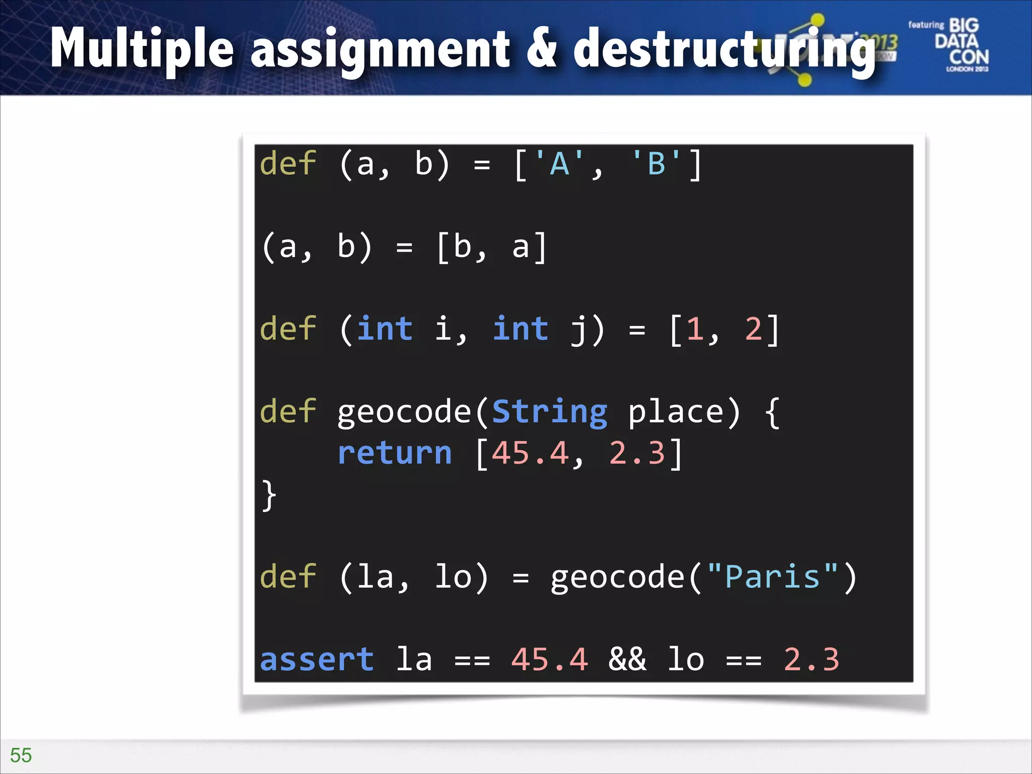Multiple assignment & destructuring
def	
  (a,	
  b)	
  =	
  ['A',	
  'B']	
  
!

(a,	
  b)	
  =	
  [b,	
  a]	
  
!

def	
  (int	
  i,	
  int	
  j)	
  =	
  [1,	
  2]	
  
!

def	
  geocode(String	
  place)	
  {	
  
	
  	
  	
  	
  return	
  [45.4,	
  2.3]	
  
}	
  
!

def	
  (la,	
  lo)	
  =	
  geocode("Paris")	
  
!

assert	
  la	
  ==	
  45.4	
  &&	
  lo	
  ==	
  2.3
!55

 