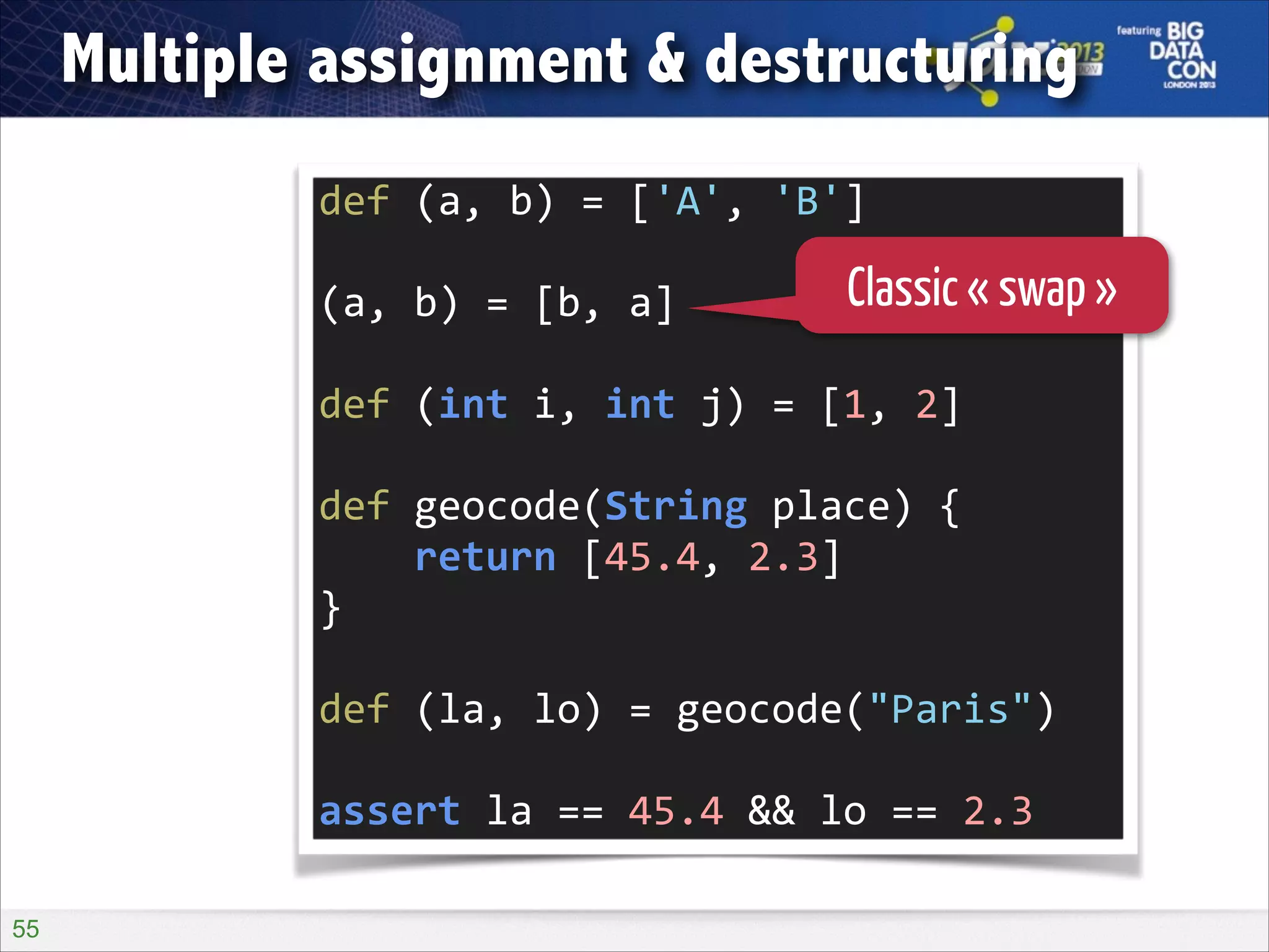 Multiple assignment & destructuring
def	
  (a,	
  b)	
  =	
  ['A',	
  'B']	
  
!

(a,	
  b)	
  =	
  [b,	
  a]	
  

Classic « swap »

!

def	
  (int	
  i,	
  int	
  j)	
  =	
  [1,	
  2]	
  
!

def	
  geocode(String	
  place)	
  {	
  
	
  	
  	
  	
  return	
  [45.4,	
  2.3]	
  
}	
  
!

def	
  (la,	
  lo)	
  =	
  geocode("Paris")	
  
!

assert	
  la	
  ==	
  45.4	
  &&	
  lo	
  ==	
  2.3
!55

 