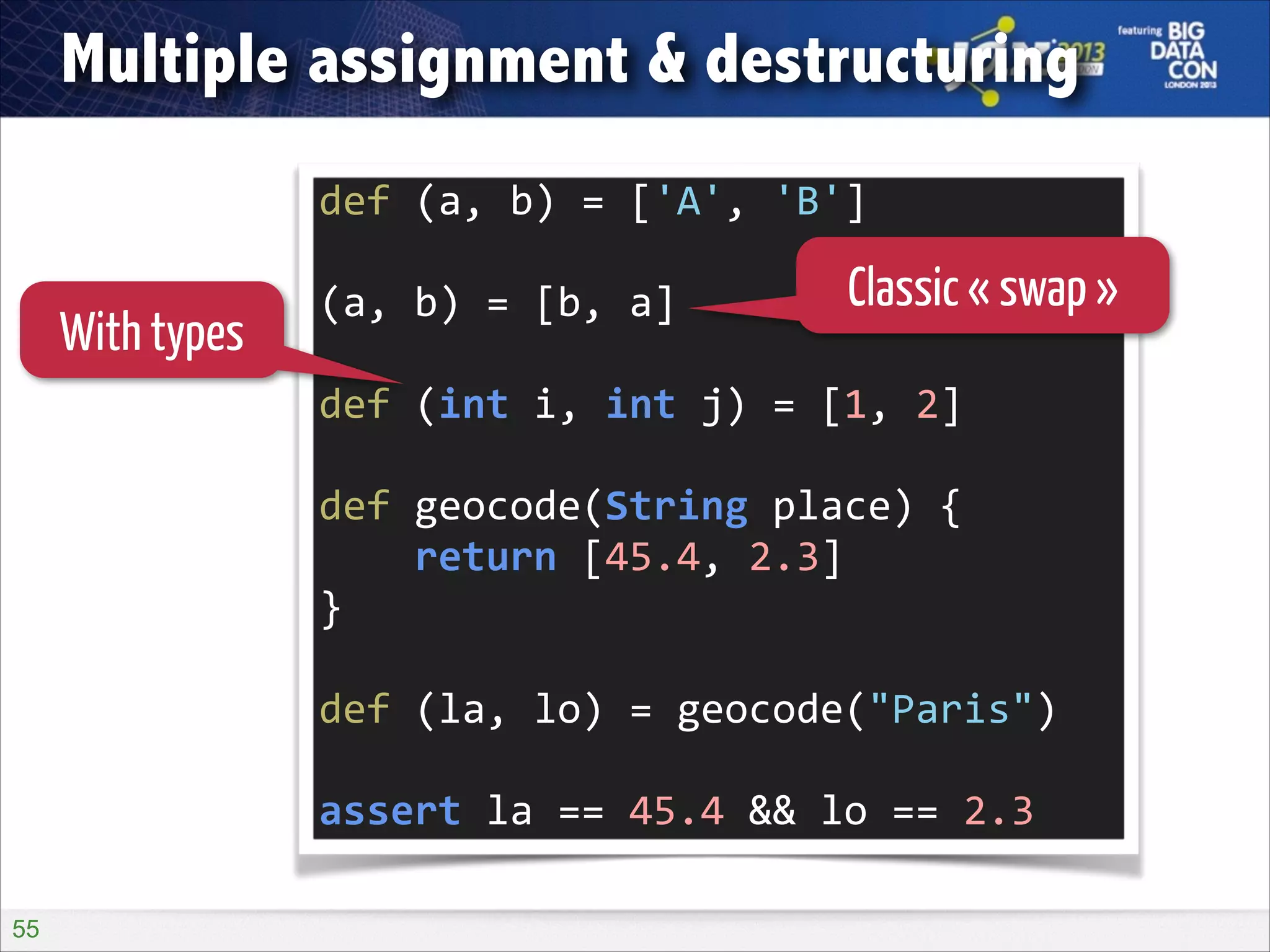 Multiple assignment & destructuring
def	
  (a,	
  b)	
  =	
  ['A',	
  'B']	
  
!

With types

(a,	
  b)	
  =	
  [b,	
  a]	
  

Classic « swap »

!

def	
  (int	
  i,	
  int	
  j)	
  =	
  [1,	
  2]	
  
!

def	
  geocode(String	
  place)	
  {	
  
	
  	
  	
  	
  return	
  [45.4,	
  2.3]	
  
}	
  
!

def	
  (la,	
  lo)	
  =	
  geocode("Paris")	
  
!

assert	
  la	
  ==	
  45.4	
  &&	
  lo	
  ==	
  2.3
!55

 