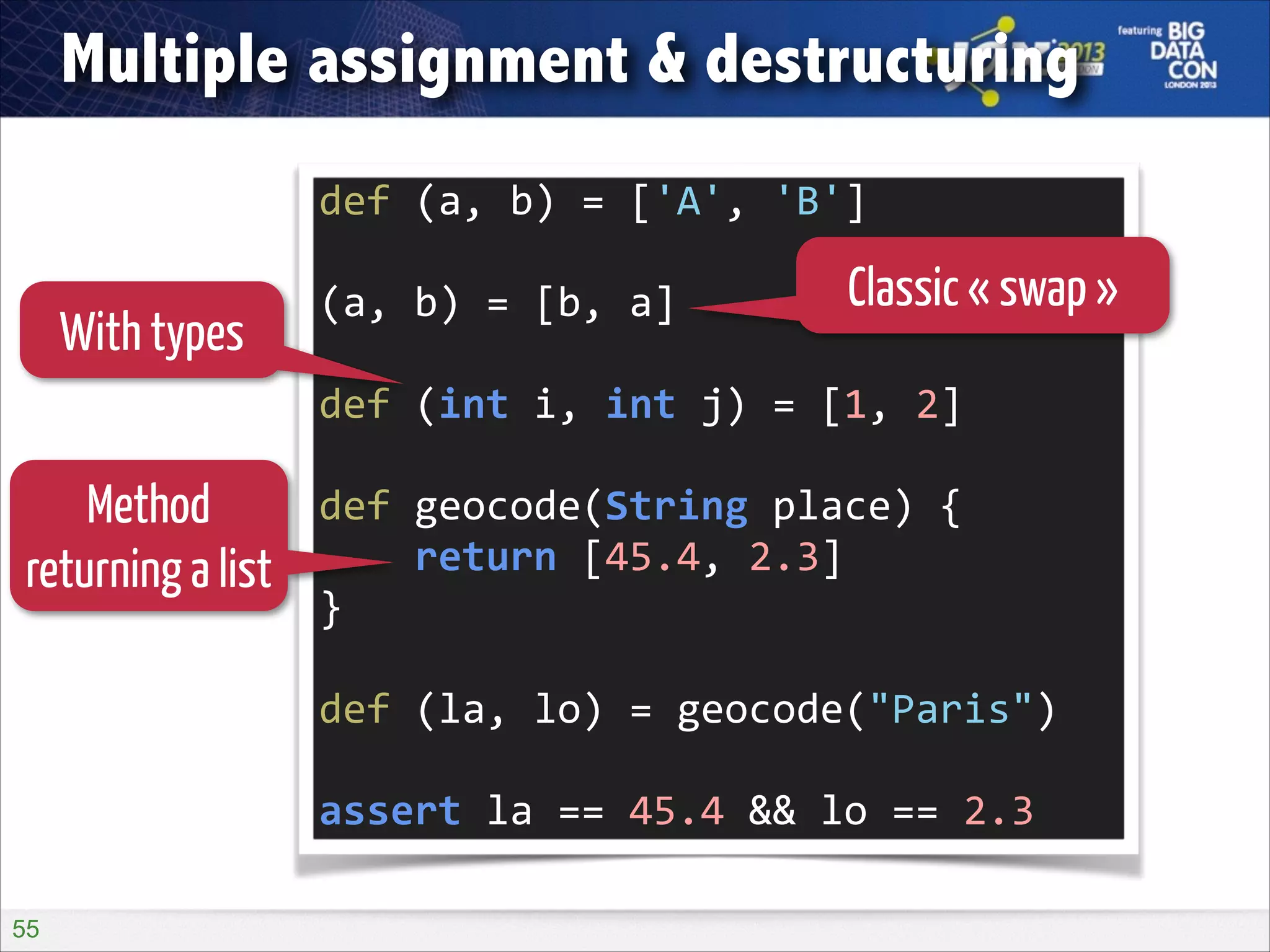 Multiple assignment & destructuring
def	
  (a,	
  b)	
  =	
  ['A',	
  'B']	
  
!

With types

(a,	
  b)	
  =	
  [b,	
  a]	
  

Classic « swap »

!

def	
  (int	
  i,	
  int	
  j)	
  =	
  [1,	
  2]	
  

Method
returning a list

!

def	
  geocode(String	
  place)	
  {	
  
	
  	
  	
  	
  return	
  [45.4,	
  2.3]	
  
}	
  
!

def	
  (la,	
  lo)	
  =	
  geocode("Paris")	
  
!

assert	
  la	
  ==	
  45.4	
  &&	
  lo	
  ==	
  2.3
!55

 