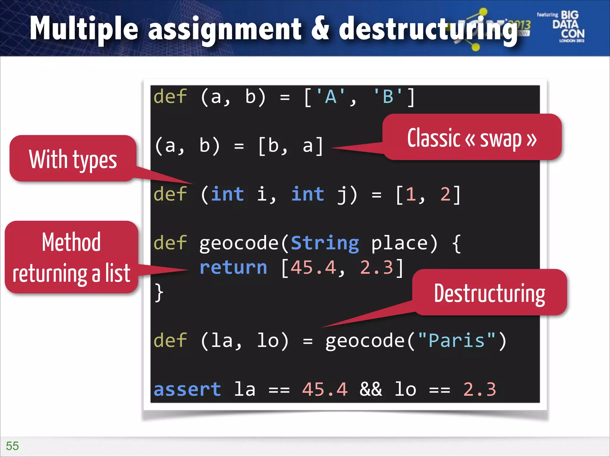 Multiple assignment & destructuring
def	
  (a,	
  b)	
  =	
  ['A',	
  'B']	
  
!

With types

(a,	
  b)	
  =	
  [b,	
  a]	
  

Classic « swap »

!

def	
  (int	
  i,	
  int	
  j)	
  =	
  [1,	
  2]	
  

Method
returning a list

!

def	
  geocode(String	
  place)	
  {	
  
	
  	
  	
  	
  return	
  [45.4,	
  2.3]	
  
}	
  
Destructuring
!

def	
  (la,	
  lo)	
  =	
  geocode("Paris")	
  
!

assert	
  la	
  ==	
  45.4	
  &&	
  lo	
  ==	
  2.3
!55

 