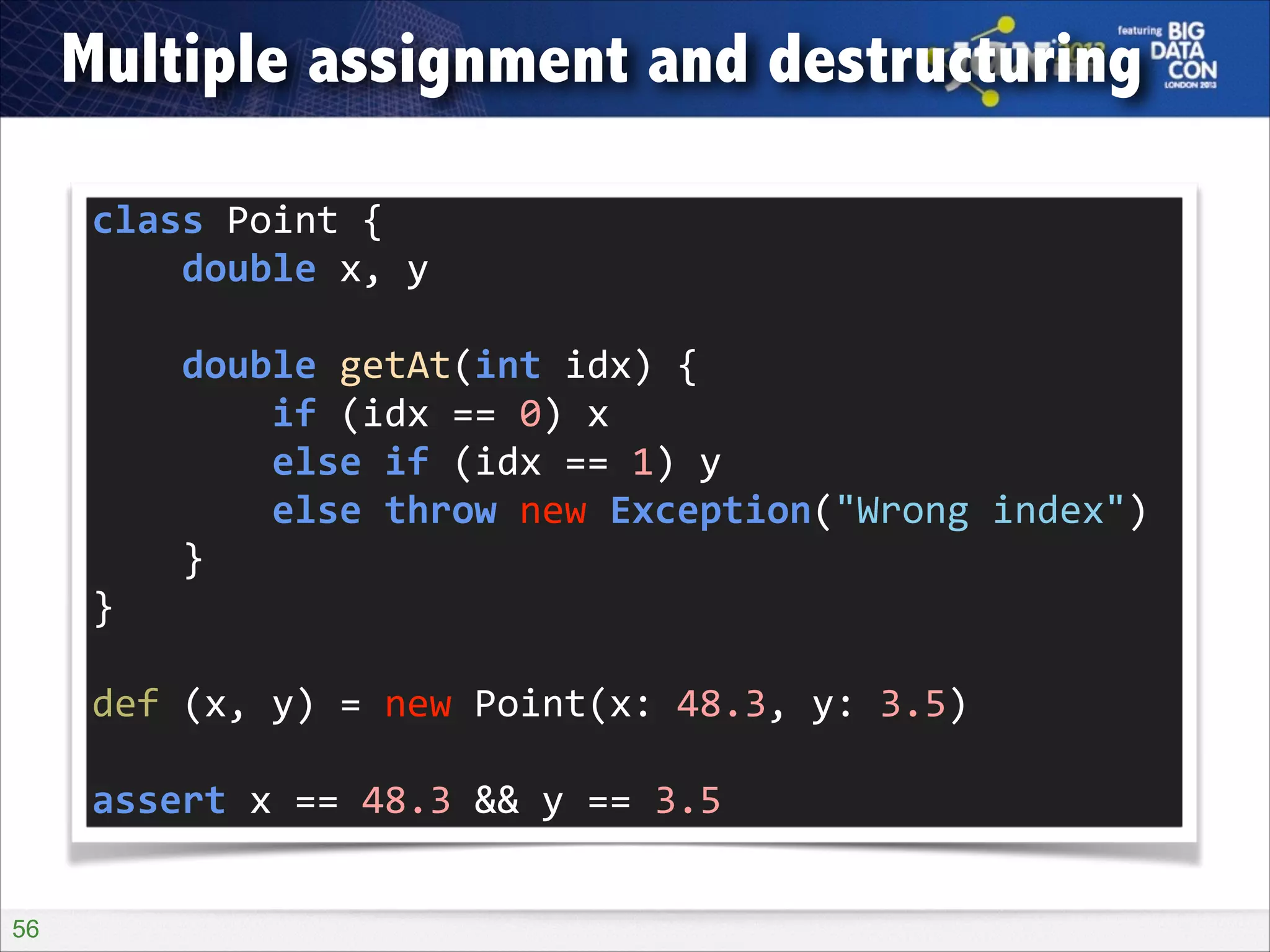 Multiple assignment and destructuring
class	
  Point	
  {	
  
	
  	
  	
  	
  double	
  x,	
  y	
  
!

	
  	
  	
  	
  double	
  getAt(int	
  idx)	
  {	
  
	
  	
  	
  	
  	
  	
  	
  	
  if	
  (idx	
  ==	
  0)	
  x	
  
	
  	
  	
  	
  	
  	
  	
  	
  else	
  if	
  (idx	
  ==	
  1)	
  y	
  
	
  	
  	
  	
  	
  	
  	
  	
  else	
  throw	
  new	
  Exception("Wrong	
  index")	
  
	
  	
  	
  	
  }	
  
}	
  
!

def	
  (x,	
  y)	
  =	
  new	
  Point(x:	
  48.3,	
  y:	
  3.5)	
  
!

assert	
  x	
  ==	
  48.3	
  &&	
  y	
  ==	
  3.5
!56

 