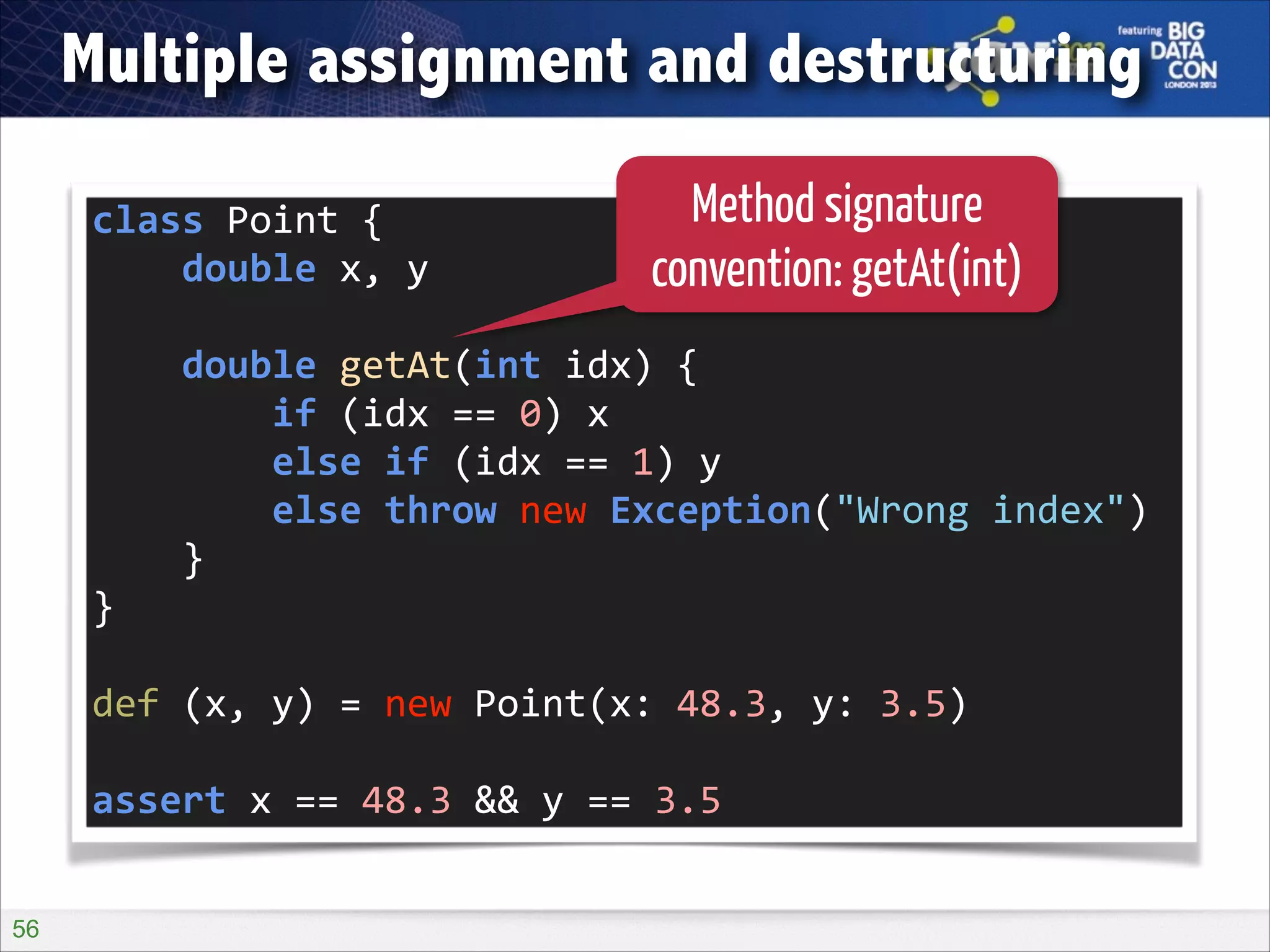 Multiple assignment and destructuring
class	
  Point	
  {	
  
	
  	
  	
  	
  double	
  x,	
  y	
  

Method signature
convention: getAt(int)

!

	
  	
  	
  	
  double	
  getAt(int	
  idx)	
  {	
  
	
  	
  	
  	
  	
  	
  	
  	
  if	
  (idx	
  ==	
  0)	
  x	
  
	
  	
  	
  	
  	
  	
  	
  	
  else	
  if	
  (idx	
  ==	
  1)	
  y	
  
	
  	
  	
  	
  	
  	
  	
  	
  else	
  throw	
  new	
  Exception("Wrong	
  index")	
  
	
  	
  	
  	
  }	
  
}	
  
!

def	
  (x,	
  y)	
  =	
  new	
  Point(x:	
  48.3,	
  y:	
  3.5)	
  
!

assert	
  x	
  ==	
  48.3	
  &&	
  y	
  ==	
  3.5
!56

 