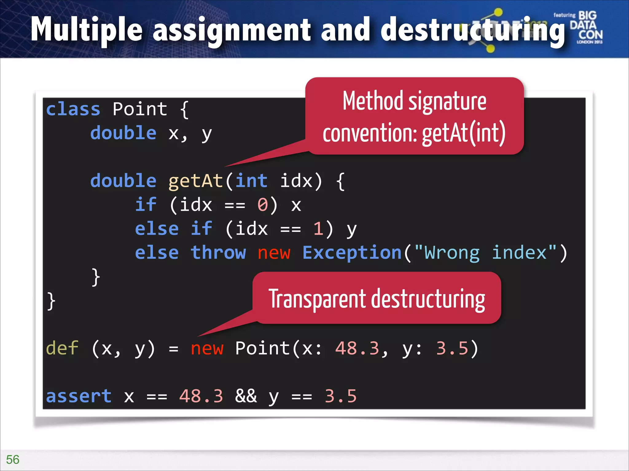 Multiple assignment and destructuring
class	
  Point	
  {	
  
	
  	
  	
  	
  double	
  x,	
  y	
  

Method signature
convention: getAt(int)

!

	
  	
  	
  	
  double	
  getAt(int	
  idx)	
  {	
  
	
  	
  	
  	
  	
  	
  	
  	
  if	
  (idx	
  ==	
  0)	
  x	
  
	
  	
  	
  	
  	
  	
  	
  	
  else	
  if	
  (idx	
  ==	
  1)	
  y	
  
	
  	
  	
  	
  	
  	
  	
  	
  else	
  throw	
  new	
  Exception("Wrong	
  index")	
  
	
  	
  	
  	
  }	
  
}	
  
Transparent destructuring
!

def	
  (x,	
  y)	
  =	
  new	
  Point(x:	
  48.3,	
  y:	
  3.5)	
  
!

assert	
  x	
  ==	
  48.3	
  &&	
  y	
  ==	
  3.5
!56

 