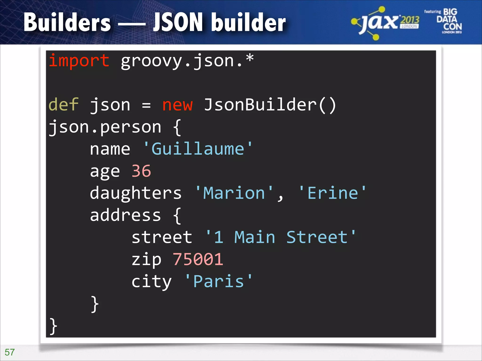 Builders — JSON builder
import	
  groovy.json.*	
  
!

def	
  json	
  =	
  new	
  JsonBuilder()	
  
json.person	
  {	
  
	
  	
  	
  	
  name	
  'Guillaume'	
  
	
  	
  	
  	
  age	
  36	
  
	
  	
  	
  	
  daughters	
  'Marion',	
  'Erine'	
  
	
  	
  	
  	
  address	
  {	
  
	
  	
  	
  	
  	
  	
  	
  	
  street	
  '1	
  Main	
  Street'	
  
	
  	
  	
  	
  	
  	
  	
  	
  zip	
  75001	
  
	
  	
  	
  	
  	
  	
  	
  	
  city	
  'Paris'	
  
	
  	
  	
  	
  }	
  
}
!57

 