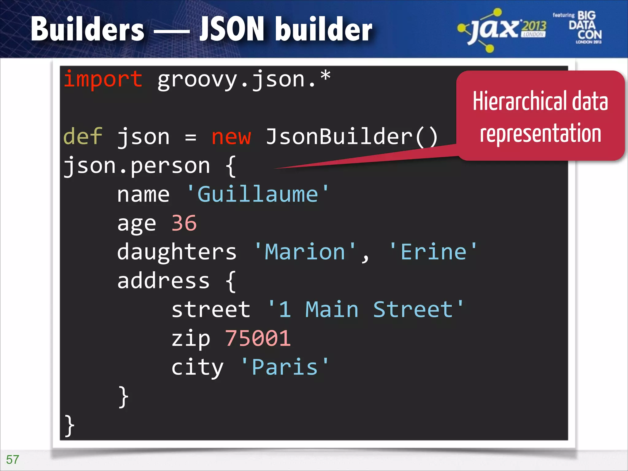 Builders — JSON builder
import	
  groovy.json.*	
  

Hierarchical data
def	
  json	
  =	
  new	
  JsonBuilder()	
   representation
!

json.person	
  {	
  
	
  	
  	
  	
  name	
  'Guillaume'	
  
	
  	
  	
  	
  age	
  36	
  
	
  	
  	
  	
  daughters	
  'Marion',	
  'Erine'	
  
	
  	
  	
  	
  address	
  {	
  
	
  	
  	
  	
  	
  	
  	
  	
  street	
  '1	
  Main	
  Street'	
  
	
  	
  	
  	
  	
  	
  	
  	
  zip	
  75001	
  
	
  	
  	
  	
  	
  	
  	
  	
  city	
  'Paris'	
  
	
  	
  	
  	
  }	
  
}
!57

 
