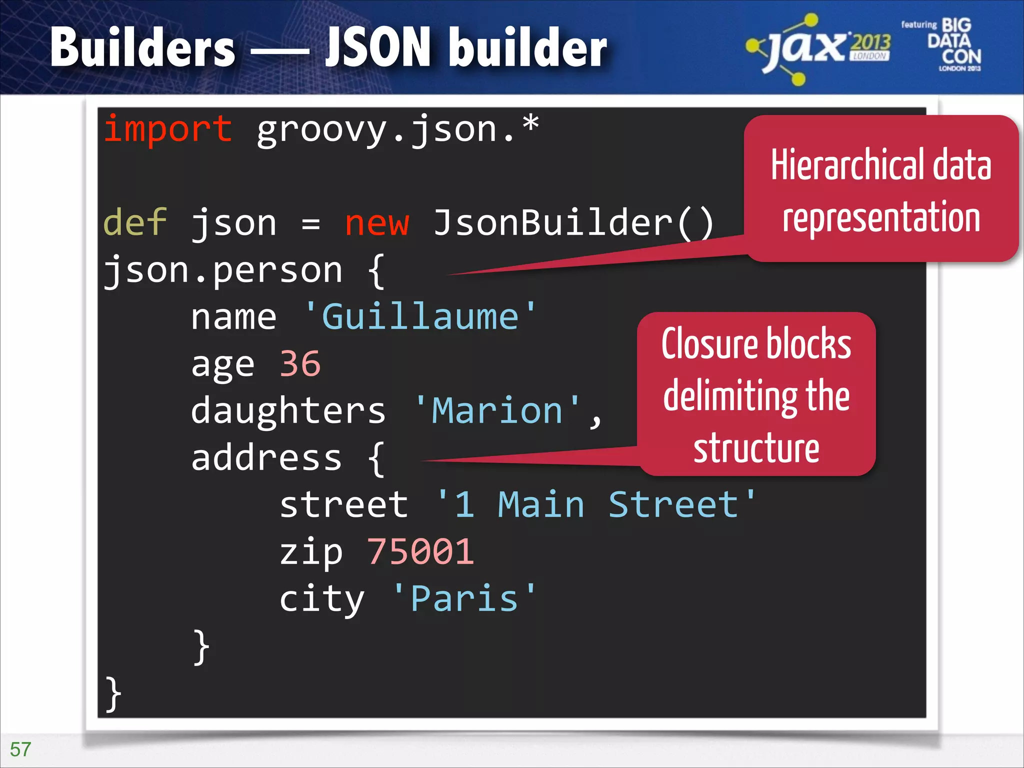 Builders — JSON builder
import	
  groovy.json.*	
  

Hierarchical data
def	
  json	
  =	
  new	
  JsonBuilder()	
   representation
!

json.person	
  {	
  
	
  	
  	
  	
  name	
  'Guillaume'	
  
Closure blocks
	
  	
  	
  	
  age	
  36	
  
delimiting
	
  	
  	
  	
  daughters	
  'Marion',	
  'Erine'	
  the
structure
	
  	
  	
  	
  address	
  {	
  
	
  	
  	
  	
  	
  	
  	
  	
  street	
  '1	
  Main	
  Street'	
  
	
  	
  	
  	
  	
  	
  	
  	
  zip	
  75001	
  
	
  	
  	
  	
  	
  	
  	
  	
  city	
  'Paris'	
  
	
  	
  	
  	
  }	
  
}
!57

 
