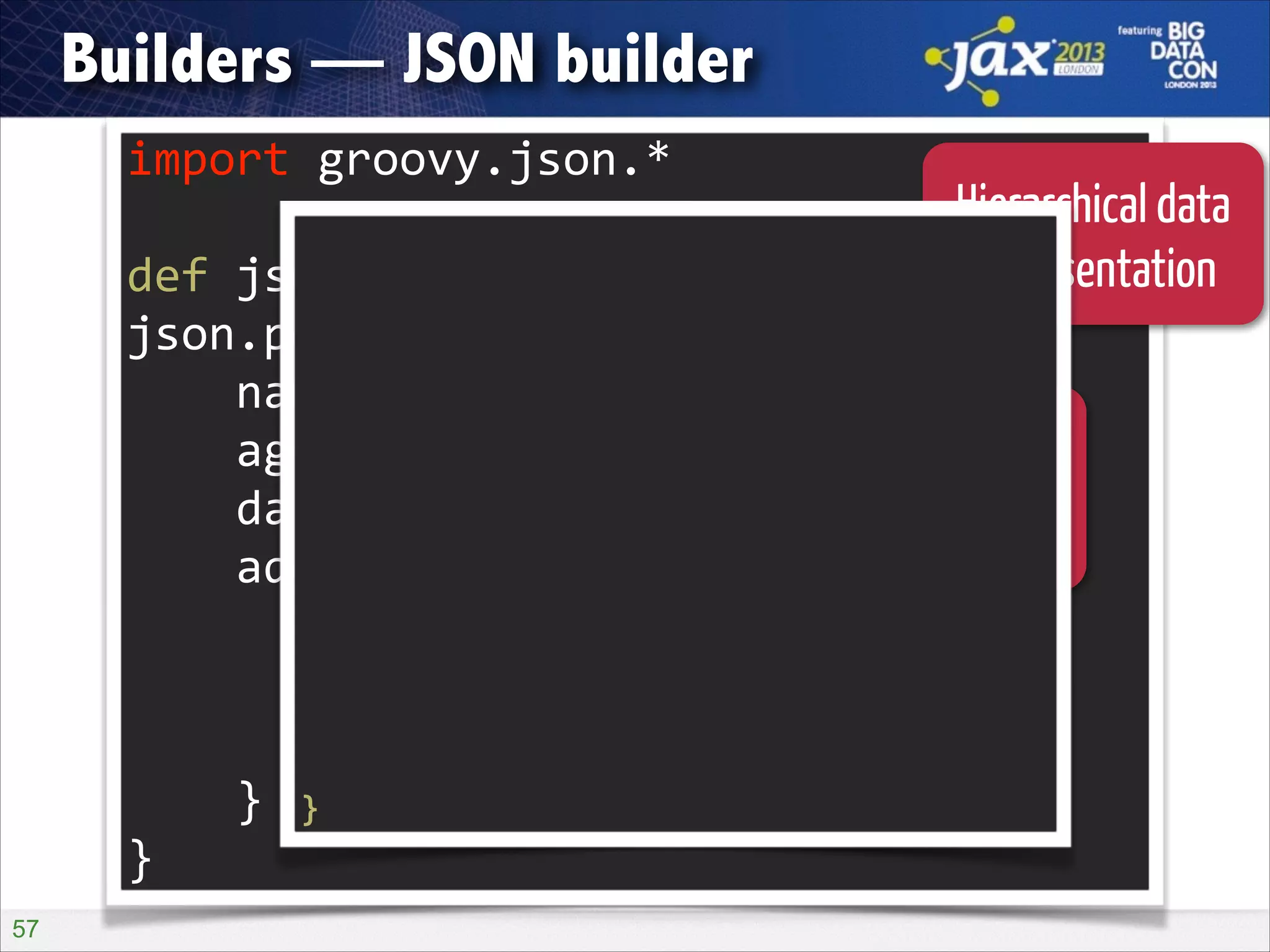 Builders — JSON builder
import	
  groovy.json.*	
  

Hierarchical data
{
"person": {
def	
  json	
  =	
  new	
  JsonBuilder()	
   representation
!

"name": "Guillaume",
json.person	
  {	
  
"age": 36,
	
  	
  	
  	
  name	
  'Guillaume'	
   [
"daughters":
Closure blocks
"Marion",
	
  	
  	
  	
  age	
  36	
  
"Erine"
delimiting
	
  	
  	
  	
  daughters	
  'Marion',	
  'Erine'	
  the
],
structure
"address": {
	
  	
  	
  	
  address	
  {	
  
"street": "1 Main Street",
	
  	
  	
  	
  	
  	
  	
  	
  street	
  '1	
  Main	
  Street'	
  
"zip": 75001,
"city":
	
  	
  	
  	
  	
  	
  	
  	
  zip	
  75001	
   "Paris"
}
	
  	
  	
  	
  	
  	
  	
  	
  city	
  'Paris'	
  
}
	
  	
  	
  	
  }	
   }

}
!57

 