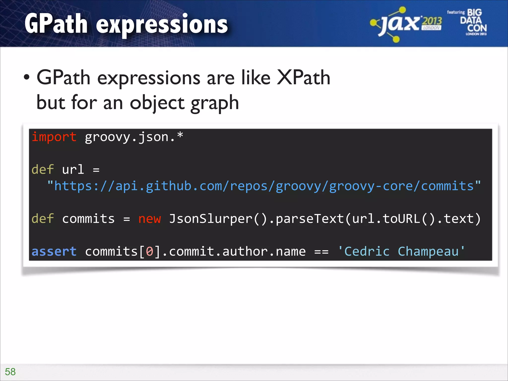 GPath expressions
• GPath expressions are like XPath  
but for an object graph
import	
  groovy.json.*	
  
!

def	
  url	
  =	
   
	
  	
  "https://api.github.com/repos/groovy/groovy-­‐core/commits"	
  
!

def	
  commits	
  =	
  new	
  JsonSlurper().parseText(url.toURL().text)	
  
!

assert	
  commits[0].commit.author.name	
  ==	
  'Cedric	
  Champeau'

!58

 