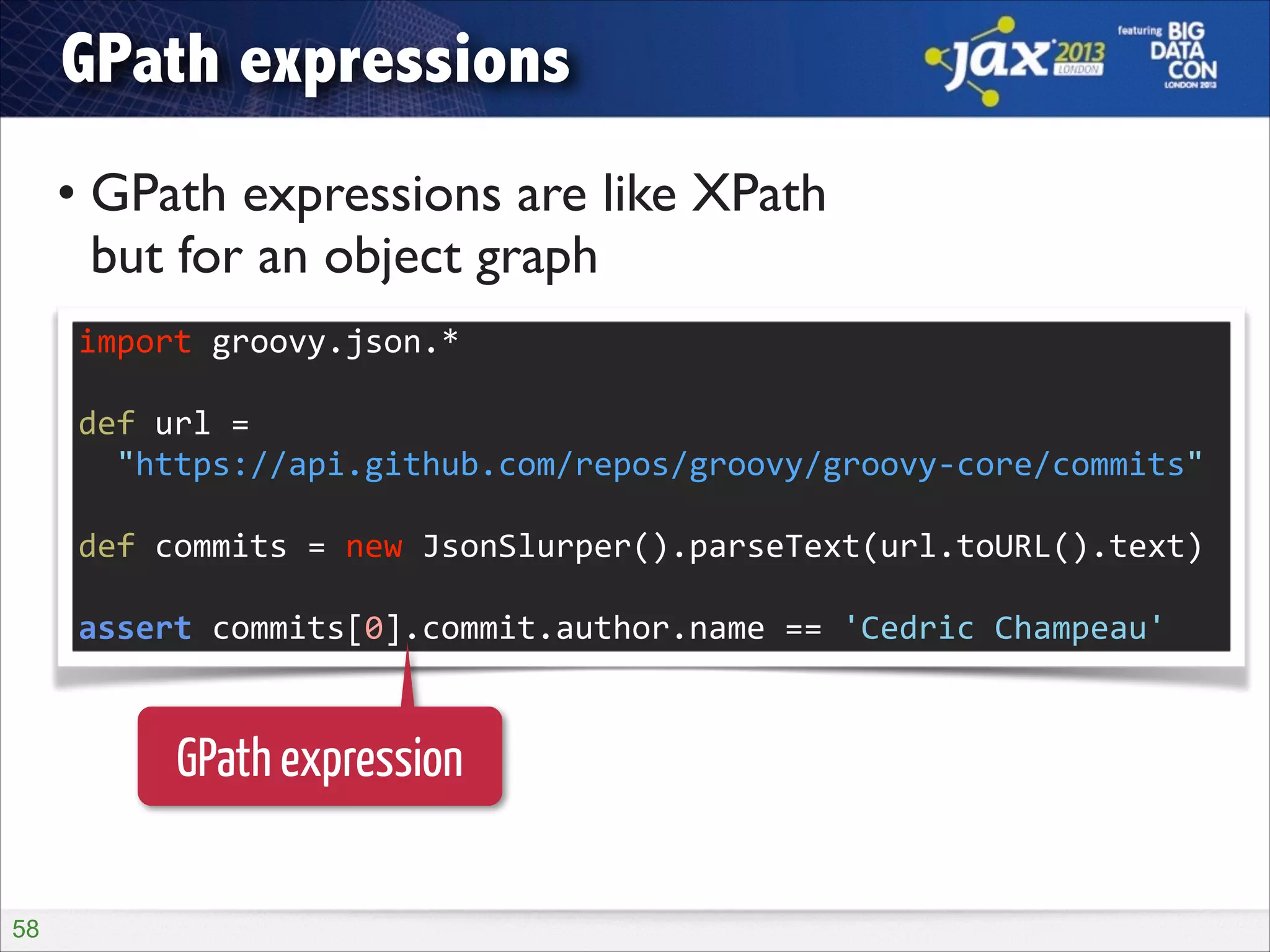 GPath expressions
• GPath expressions are like XPath  
but for an object graph
import	
  groovy.json.*	
  
!

def	
  url	
  =	
   
	
  	
  "https://api.github.com/repos/groovy/groovy-­‐core/commits"	
  
!

def	
  commits	
  =	
  new	
  JsonSlurper().parseText(url.toURL().text)	
  
!

assert	
  commits[0].commit.author.name	
  ==	
  'Cedric	
  Champeau'

GPath expression
!58

 
