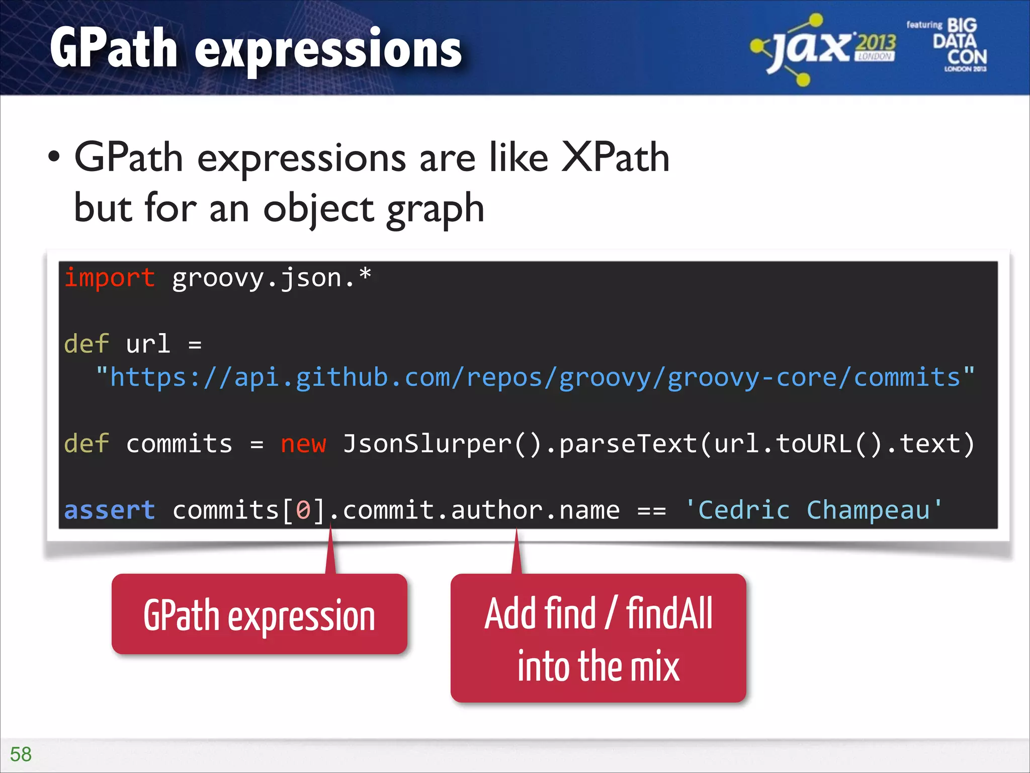 GPath expressions
• GPath expressions are like XPath  
but for an object graph
import	
  groovy.json.*	
  
!

def	
  url	
  =	
   
	
  	
  "https://api.github.com/repos/groovy/groovy-­‐core/commits"	
  
!

def	
  commits	
  =	
  new	
  JsonSlurper().parseText(url.toURL().text)	
  
!

assert	
  commits[0].commit.author.name	
  ==	
  'Cedric	
  Champeau'

GPath expression
!58

Add find / findAll
into the mix

 