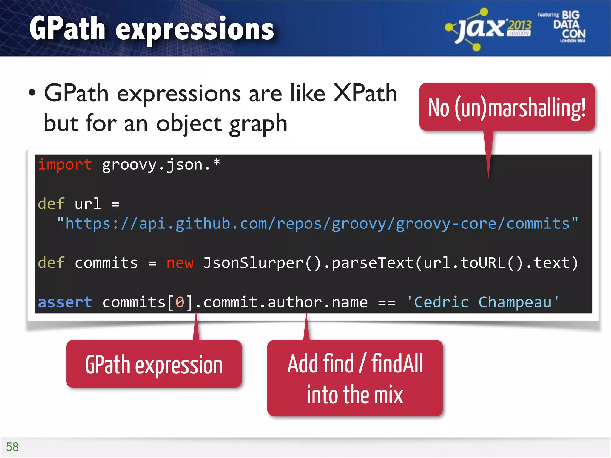 GPath expressions
• GPath expressions are like XPath  
No (un)marshalling!
but for an object graph
import	
  groovy.json.*	
  
!

def	
  url	
  =	
   
	
  	
  "https://api.github.com/repos/groovy/groovy-­‐core/commits"	
  
!

def	
  commits	
  =	
  new	
  JsonSlurper().parseText(url.toURL().text)	
  
!

assert	
  commits[0].commit.author.name	
  ==	
  'Cedric	
  Champeau'

GPath expression
!58

Add find / findAll
into the mix

 