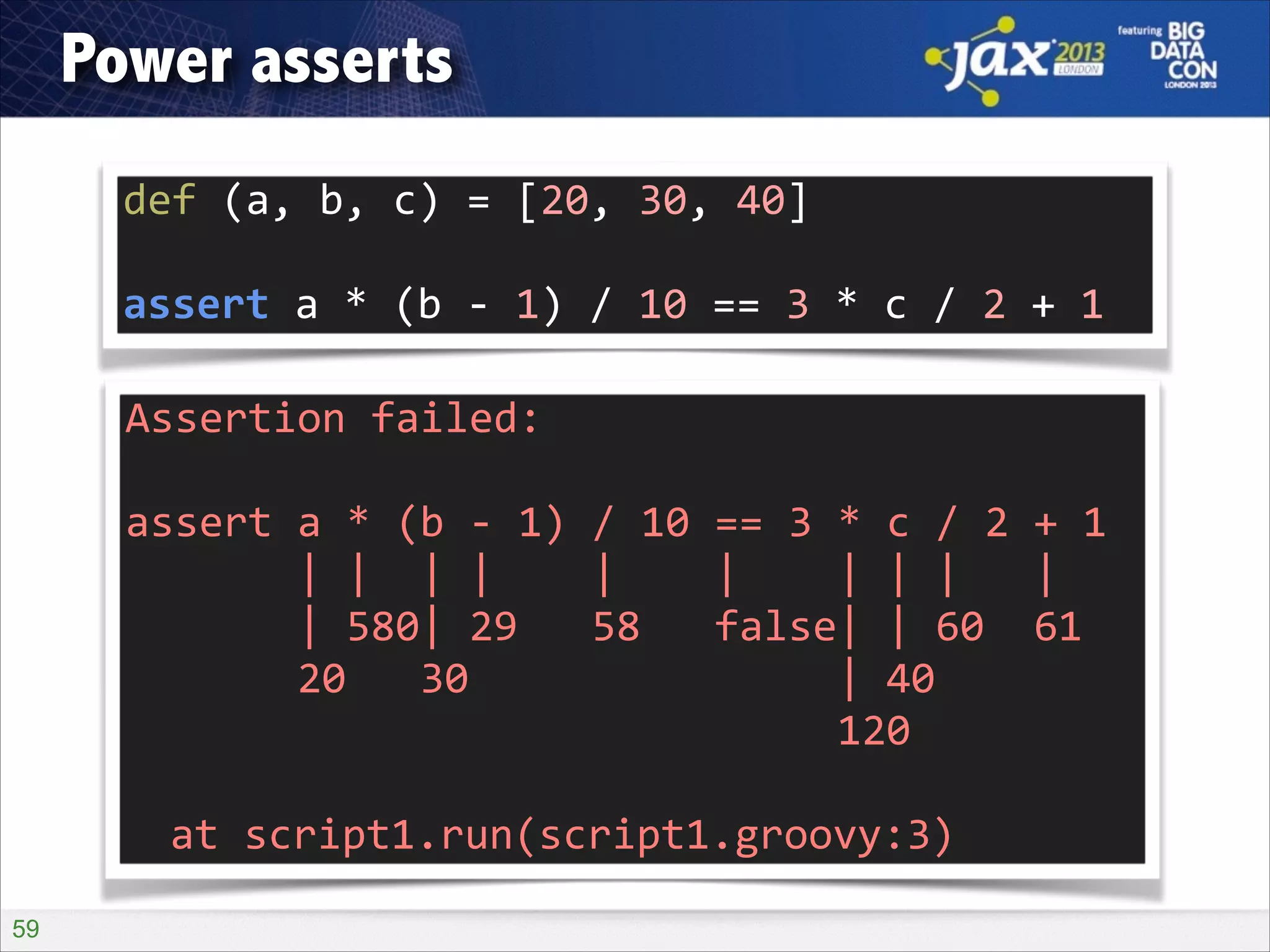 Power asserts
def	
  (a,	
  b,	
  c)	
  =	
  [20,	
  30,	
  40]	
  
!

assert	
  a	
  *	
  (b	
  -­‐	
  1)	
  /	
  10	
  ==	
  3	
  *	
  c	
  /	
  2	
  +	
  1
Assertion	
  failed:	
  	
  
!

assert	
  a	
  *	
  (b	
  -­‐	
  1)	
  /	
  10	
  ==	
  3	
  *	
  c	
  /	
  2	
  +	
  1	
  
	
  	
  	
  	
  	
  	
  	
  |	
  |	
  	
  |	
  |	
  	
  	
  	
  |	
  	
  	
  	
  |	
  	
  	
  	
  |	
  |	
  |	
  	
  	
  |	
  
	
  	
  	
  	
  	
  	
  	
  |	
  580|	
  29	
  	
  	
  58	
  	
  	
  false|	
  |	
  60	
  	
  61	
  
	
  	
  	
  	
  	
  	
  	
  20	
  	
  	
  30	
  	
  	
  	
  	
  	
  	
  	
  	
  	
  	
  	
  	
  	
  	
  |	
  40	
  
	
  	
  	
  	
  	
  	
  	
  	
  	
  	
  	
  	
  	
  	
  	
  	
  	
  	
  	
  	
  	
  	
  	
  	
  	
  	
  	
  	
  	
  120	
  
!

	
   at	
  script1.run(script1.groovy:3)
!59

 