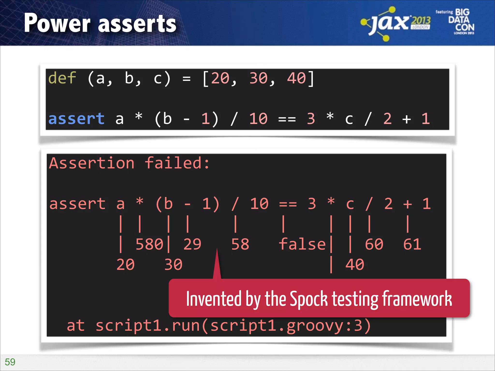 Power asserts
def	
  (a,	
  b,	
  c)	
  =	
  [20,	
  30,	
  40]	
  
!

assert	
  a	
  *	
  (b	
  -­‐	
  1)	
  /	
  10	
  ==	
  3	
  *	
  c	
  /	
  2	
  +	
  1
Assertion	
  failed:	
  	
  
!

assert	
  a	
  *	
  (b	
  -­‐	
  1)	
  /	
  10	
  ==	
  3	
  *	
  c	
  /	
  2	
  +	
  1	
  
	
  	
  	
  	
  	
  	
  	
  |	
  |	
  	
  |	
  |	
  	
  	
  	
  |	
  	
  	
  	
  |	
  	
  	
  	
  |	
  |	
  |	
  	
  	
  |	
  
	
  	
  	
  	
  	
  	
  	
  |	
  580|	
  29	
  	
  	
  58	
  	
  	
  false|	
  |	
  60	
  	
  61	
  
	
  	
  	
  	
  	
  	
  	
  20	
  	
  	
  30	
  	
  	
  	
  	
  	
  	
  	
  	
  	
  	
  	
  	
  	
  	
  |	
  40	
  
	
  	
  	
  	
  	
  	
  	
  	
  	
  	
  	
  	
  	
  	
  	
  	
  	
  	
  	
  	
  	
  	
  	
  	
  	
  	
  	
  	
  	
  120	
  
!

Invented by the Spock testing framework

	
   at	
  script1.run(script1.groovy:3)
!59

 