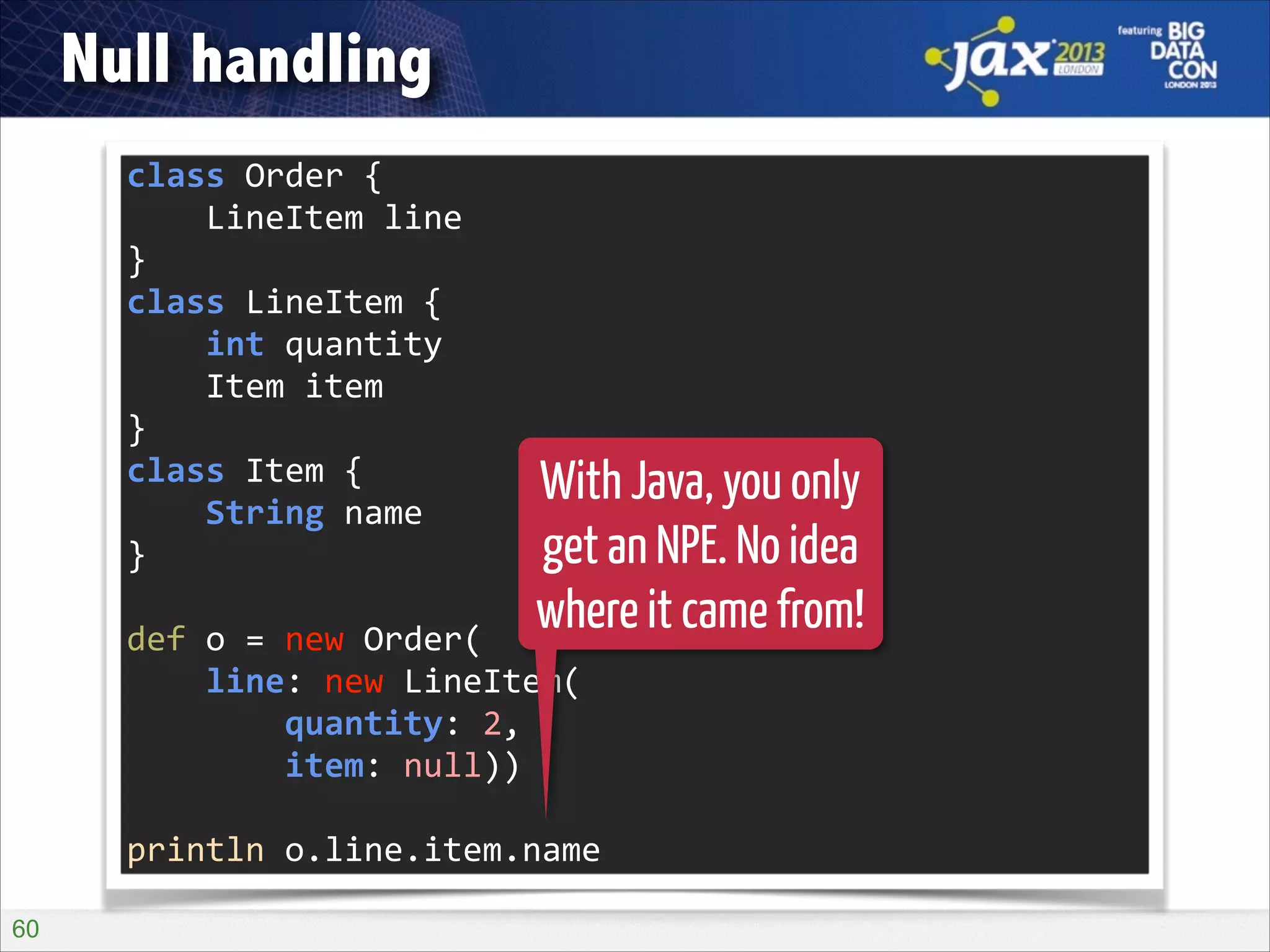 Null handling
class	
  Order	
  {	
  
	
  	
  	
  	
  LineItem	
  line	
  
}	
  
class	
  LineItem	
  {	
  
	
  	
  	
  	
  int	
  quantity	
  
	
  	
  	
  	
  Item	
  item	
  
}	
  
class	
  Item	
  {	
  
	
  	
  	
  	
  String	
  name	
  
}	
  
!

With Java, you only
get an NPE. No idea
where it came from!

def	
  o	
  =	
  new	
  Order(	
  
	
  	
  	
  	
  line:	
  new	
  LineItem(	
  
	
  	
  	
  	
  	
  	
  	
  	
  quantity:	
  2,	
  
	
  	
  	
  	
  	
  	
  	
  	
  item:	
  null))	
  
!

println	
  o.line.item.name
!60

 