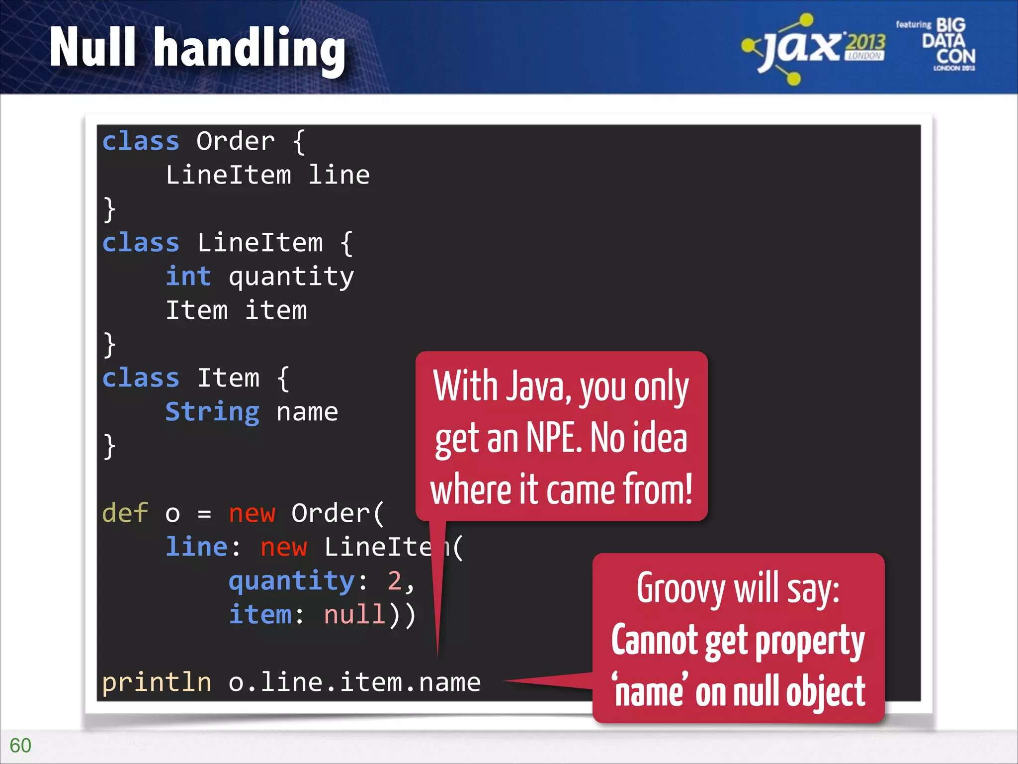 Null handling
class	
  Order	
  {	
  
	
  	
  	
  	
  LineItem	
  line	
  
}	
  
class	
  LineItem	
  {	
  
	
  	
  	
  	
  int	
  quantity	
  
	
  	
  	
  	
  Item	
  item	
  
}	
  
class	
  Item	
  {	
  
	
  	
  	
  	
  String	
  name	
  
}	
  
!

With Java, you only
get an NPE. No idea
where it came from!

def	
  o	
  =	
  new	
  Order(	
  
	
  	
  	
  	
  line:	
  new	
  LineItem(	
  
	
  	
  	
  	
  	
  	
  	
  	
  quantity:	
  2,	
  
	
  	
  	
  	
  	
  	
  	
  	
  item:	
  null))	
  
!

println	
  o.line.item.name
!60

Groovy will say:
Cannot get property
‘name’ on null object

 