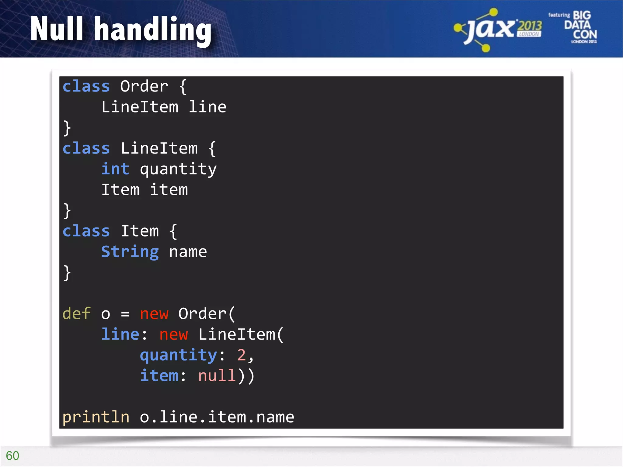 Null handling
class	
  Order	
  {	
  
	
  	
  	
  	
  LineItem	
  line	
  
}	
  
class	
  LineItem	
  {	
  
	
  	
  	
  	
  int	
  quantity	
  
	
  	
  	
  	
  Item	
  item	
  
}	
  
class	
  Item	
  {	
  
	
  	
  	
  	
  String	
  name	
  
}	
  
!

def	
  o	
  =	
  new	
  Order(	
  
	
  	
  	
  	
  line:	
  new	
  LineItem(	
  
	
  	
  	
  	
  	
  	
  	
  	
  quantity:	
  2,	
  
	
  	
  	
  	
  	
  	
  	
  	
  item:	
  null))	
  
!

println	
  o.line.item.name
!60

 